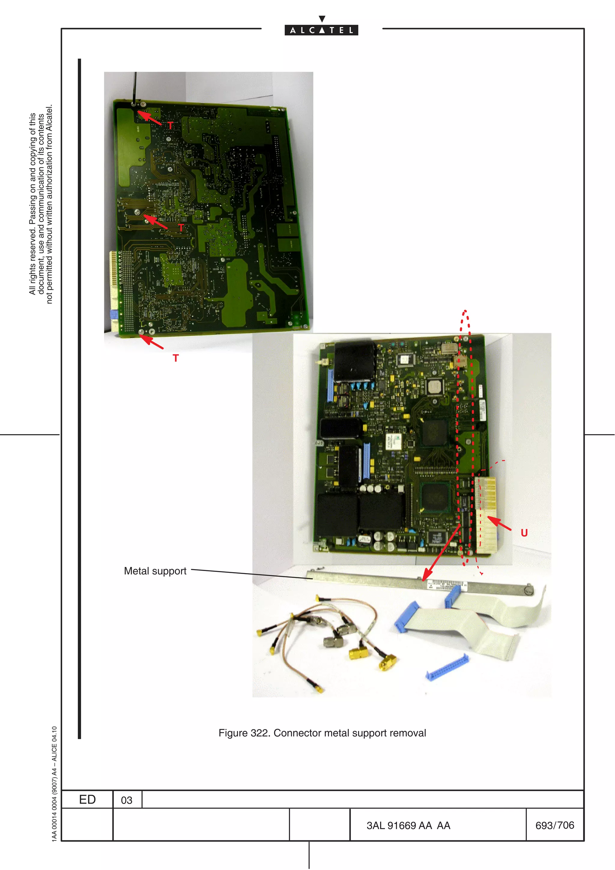 All rights reserved. Passing on and copying of this
                                                                                                               document, use and communication of its contents
                                                                                                             not permitted without written authorization from Alcatel.
      1AA 00014 0004 (9007) A4 – ALICE 04.10




                           ED
                           03
                                                                                                                                                              T




                                                                                                         T
                                                                                                                                 T




                                                                                     Metal support




                                       Figure 322. Connector metal support removal




706
         3AL 91669 AA AA
                                                                                                     U




         693 / 706
 