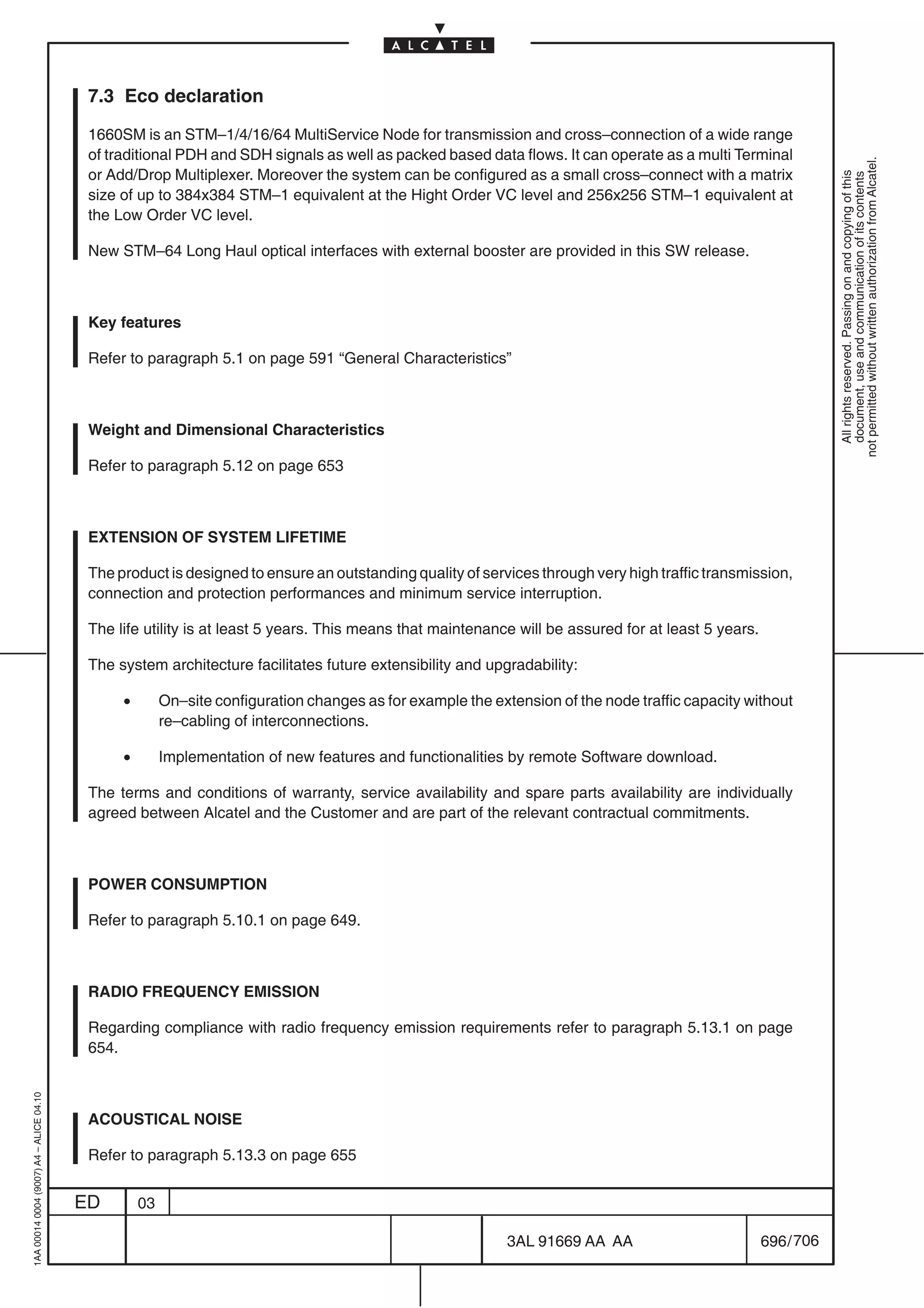 7.3 Eco declaration

                                          1660SM is an STM–1/4/16/64 MultiService Node for transmission and cross–connection of a wide range
                                          of traditional PDH and SDH signals as well as packed based data flows. It can operate as a multi Terminal




                                                                                                                                                                not permitted without written authorization from Alcatel.
                                          or Add/Drop Multiplexer. Moreover the system can be configured as a small cross–connect with a matrix




                                                                                                                                                                  All rights reserved. Passing on and copying of this
                                                                                                                                                                  document, use and communication of its contents
                                          size of up to 384x384 STM–1 equivalent at the Hight Order VC level and 256x256 STM–1 equivalent at
                                          the Low Order VC level.

                                          New STM–64 Long Haul optical interfaces with external booster are provided in this SW release.



                                          Key features

                                          Refer to paragraph 5.1 on page 591 “General Characteristics”



                                          Weight and Dimensional Characteristics

                                          Refer to paragraph 5.12 on page 653



                                          EXTENSION OF SYSTEM LIFETIME

                                          The product is designed to ensure an outstanding quality of services through very high traffic transmission,
                                          connection and protection performances and minimum service interruption.

                                          The life utility is at least 5 years. This means that maintenance will be assured for at least 5 years.

                                          The system architecture facilitates future extensibility and upgradability:

                                               •        On–site configuration changes as for example the extension of the node traffic capacity without
                                                        re–cabling of interconnections.

                                               •        Implementation of new features and functionalities by remote Software download.

                                          The terms and conditions of warranty, service availability and spare parts availability are individually
                                          agreed between Alcatel and the Customer and are part of the relevant contractual commitments.



                                          POWER CONSUMPTION

                                          Refer to paragraph 5.10.1 on page 649.



                                          RADIO FREQUENCY EMISSION

                                          Regarding compliance with radio frequency emission requirements refer to paragraph 5.13.1 on page
                                          654.
1AA 00014 0004 (9007) A4 – ALICE 04.10




                                          ACOUSTICAL NOISE

                                          Refer to paragraph 5.13.3 on page 655


                                         ED        03

                                                                                                            3AL 91669 AA AA                         696 / 706


                                                                                                                         706
 