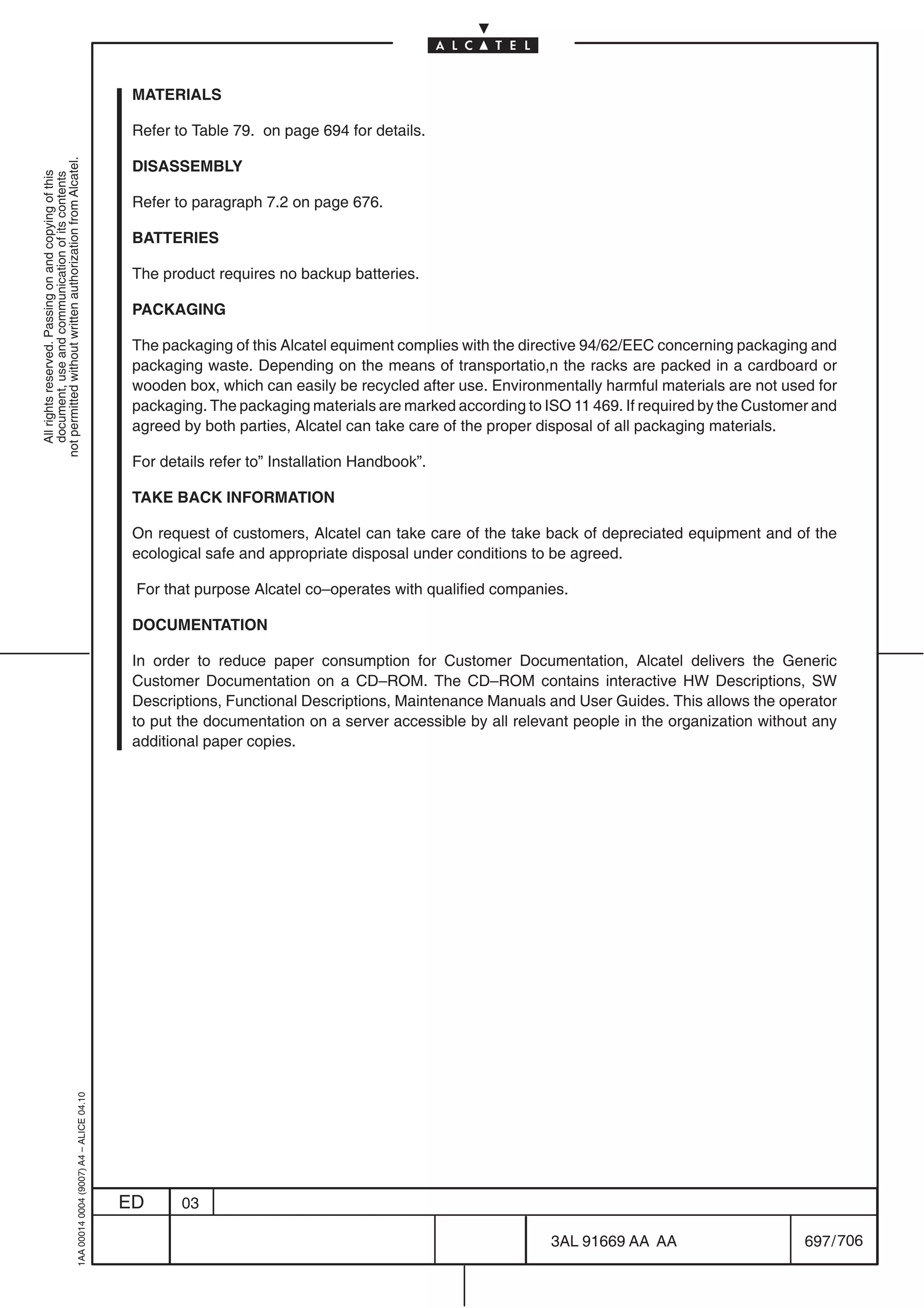 MATERIALS

                                                                                            Refer to Table 79. on page 694 for details.
not permitted without written authorization from Alcatel.




                                                                                            DISASSEMBLY
  All rights reserved. Passing on and copying of this
  document, use and communication of its contents




                                                                                            Refer to paragraph 7.2 on page 676.

                                                                                            BATTERIES

                                                                                            The product requires no backup batteries.

                                                                                            PACKAGING

                                                                                            The packaging of this Alcatel equiment complies with the directive 94/62/EEC concerning packaging and
                                                                                            packaging waste. Depending on the means of transportatio,n the racks are packed in a cardboard or
                                                                                            wooden box, which can easily be recycled after use. Environmentally harmful materials are not used for
                                                                                            packaging. The packaging materials are marked according to ISO 11 469. If required by the Customer and
                                                                                            agreed by both parties, Alcatel can take care of the proper disposal of all packaging materials.

                                                                                            For details refer to” Installation Handbook”.

                                                                                            TAKE BACK INFORMATION

                                                                                            On request of customers, Alcatel can take care of the take back of depreciated equipment and of the
                                                                                            ecological safe and appropriate disposal under conditions to be agreed.

                                                                                            For that purpose Alcatel co–operates with qualified companies.

                                                                                            DOCUMENTATION

                                                                                            In order to reduce paper consumption for Customer Documentation, Alcatel delivers the Generic
                                                                                            Customer Documentation on a CD–ROM. The CD–ROM contains interactive HW Descriptions, SW
                                                                                            Descriptions, Functional Descriptions, Maintenance Manuals and User Guides. This allows the operator
                                                                                            to put the documentation on a server accessible by all relevant people in the organization without any
                                                                                            additional paper copies.
                                                  1AA 00014 0004 (9007) A4 – ALICE 04.10




                                                                                           ED      03

                                                                                                                                                        3AL 91669 AA AA                      697 / 706


                                                                                                                                                                     706
 