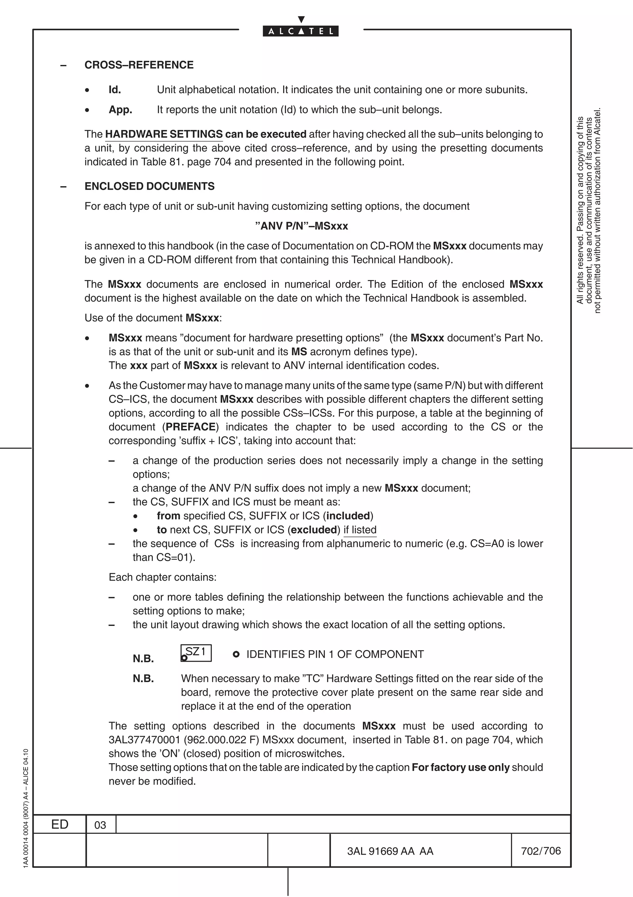 –   CROSS–REFERENCE

                                              •        Id.           Unit alphabetical notation. It indicates the unit containing one or more subunits.
                                              •        App.          It reports the unit notation (Id) to which the sub–unit belongs.




                                                                                                                                                                 not permitted without written authorization from Alcatel.
                                                                                                                                                                   All rights reserved. Passing on and copying of this
                                                                                                                                                                   document, use and communication of its contents
                                              The HARDWARE SETTINGS can be executed after having checked all the sub–units belonging to
                                              a unit, by considering the above cited cross–reference, and by using the presetting documents
                                              indicated in Table 81. page 704 and presented in the following point.

                                          –   ENCLOSED DOCUMENTS
                                              For each type of unit or sub-unit having customizing setting options, the document
                                                                                           ”ANV P/N”–MSxxx
                                              is annexed to this handbook (in the case of Documentation on CD-ROM the MSxxx documents may
                                              be given in a CD-ROM different from that containing this Technical Handbook).

                                              The MSxxx documents are enclosed in numerical order. The Edition of the enclosed MSxxx
                                              document is the highest available on the date on which the Technical Handbook is assembled.
                                              Use of the document MSxxx:
                                              •        MSxxx means ”document for hardware presetting options” (the MSxxx document’s Part No.
                                                       is as that of the unit or sub-unit and its MS acronym defines type).
                                                       The xxx part of MSxxx is relevant to ANV internal identification codes.
                                              •        As the Customer may have to manage many units of the same type (same P/N) but with different
                                                       CS–ICS, the document MSxxx describes with possible different chapters the different setting
                                                       options, according to all the possible CSs–ICSs. For this purpose, a table at the beginning of
                                                       document (PREFACE) indicates the chapter to be used according to the CS or the
                                                       corresponding ’suffix + ICS’, taking into account that:
                                                       –      a change of the production series does not necessarily imply a change in the setting
                                                              options;
                                                              a change of the ANV P/N suffix does not imply a new MSxxx document;
                                                       –      the CS, SUFFIX and ICS must be meant as:
                                                              •    from specified CS, SUFFIX or ICS (included)
                                                              •    to next CS, SUFFIX or ICS (excluded) if listed
                                                       –      the sequence of CSs is increasing from alphanumeric to numeric (e.g. CS=A0 is lower
                                                              than CS=01).
                                                       Each chapter contains:
                                                       –      one or more tables defining the relationship between the functions achievable and the
                                                              setting options to make;
                                                       –      the unit layout drawing which shows the exact location of all the setting options.


                                                              N.B.                       IDENTIFIES PIN 1 OF COMPONENT

                                                              N.B.        When necessary to make ”TC” Hardware Settings fitted on the rear side of the
                                                                          board, remove the protective cover plate present on the same rear side and
                                                                          replace it at the end of the operation
                                                       The setting options described in the documents MSxxx must be used according to
                                                       3AL377470001 (962.000.022 F) MSxxx document, inserted in Table 81. on page 704, which
                                                       shows the ’ON’ (closed) position of microswitches.
1AA 00014 0004 (9007) A4 – ALICE 04.10




                                                       Those setting options that on the table are indicated by the caption For factory use only should
                                                       never be modified.



                                         ED       03

                                                                                                               3AL 91669 AA AA                       702 / 706


                                                                                                                             706
 