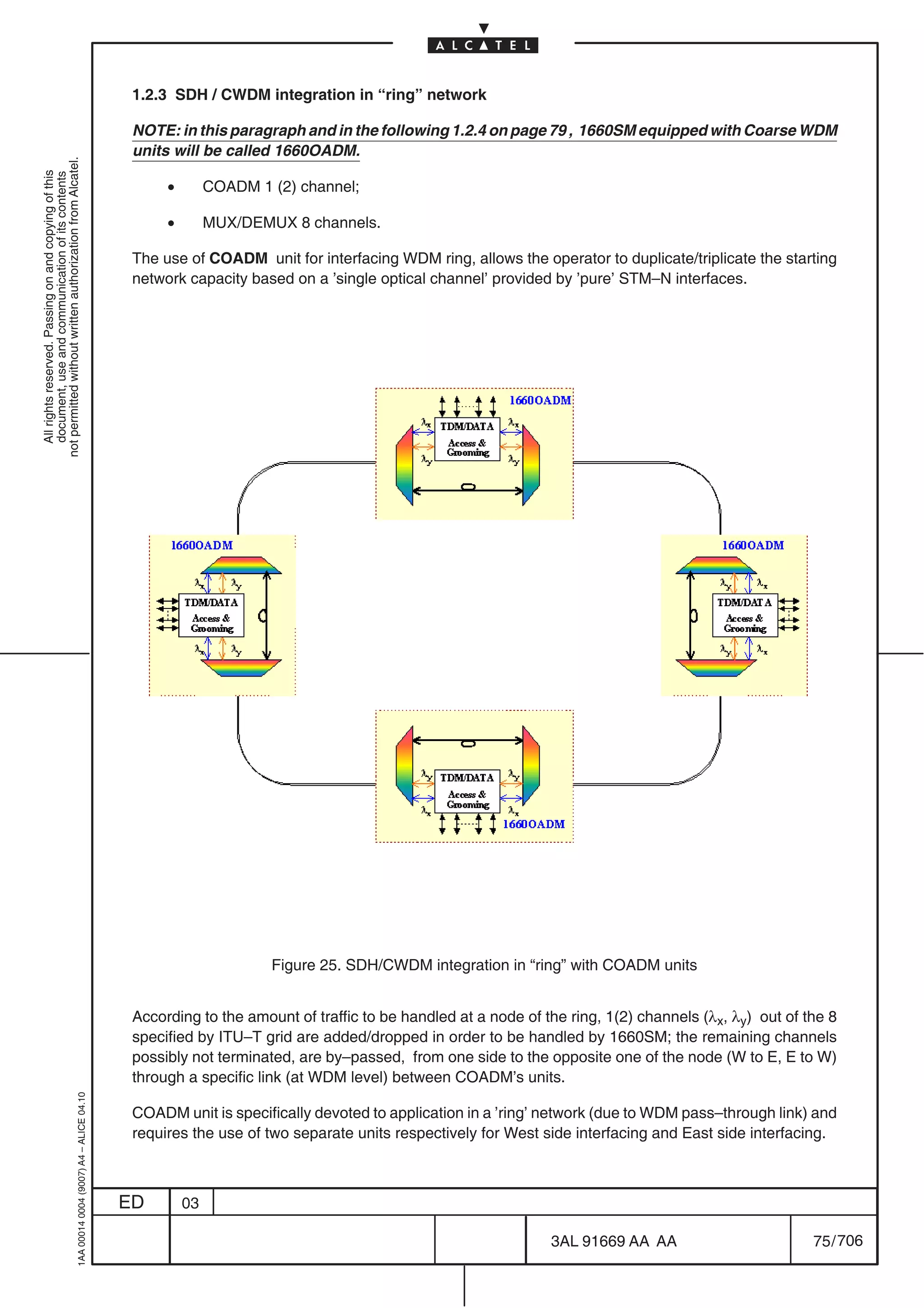 1.2.3 SDH / CWDM integration in “ring” network

                                                                                            NOTE: in this paragraph and in the following 1.2.4 on page 79 , 1660SM equipped with Coarse WDM
                                                                                            units will be called 1660OADM.
not permitted without written authorization from Alcatel.
  All rights reserved. Passing on and copying of this
  document, use and communication of its contents




                                                                                                 •        COADM 1 (2) channel;

                                                                                                 •        MUX/DEMUX 8 channels.

                                                                                            The use of COADM unit for interfacing WDM ring, allows the operator to duplicate/triplicate the starting
                                                                                            network capacity based on a ’single optical channel’ provided by ’pure’ STM–N interfaces.




                                                                                                                  Figure 25. SDH/CWDM integration in “ring” with COADM units


                                                                                            According to the amount of traffic to be handled at a node of the ring, 1(2) channels (λx, λy) out of the 8
                                                                                            specified by ITU–T grid are added/dropped in order to be handled by 1660SM; the remaining channels
                                                                                            possibly not terminated, are by–passed, from one side to the opposite one of the node (W to E, E to W)
                                                                                            through a specific link (at WDM level) between COADM’s units.
                                                  1AA 00014 0004 (9007) A4 – ALICE 04.10




                                                                                            COADM unit is specifically devoted to application in a ’ring’ network (due to WDM pass–through link) and
                                                                                            requires the use of two separate units respectively for West side interfacing and East side interfacing.



                                                                                           ED        03

                                                                                                                                                           3AL 91669 AA AA                         75 / 706


                                                                                                                                                                         706
 