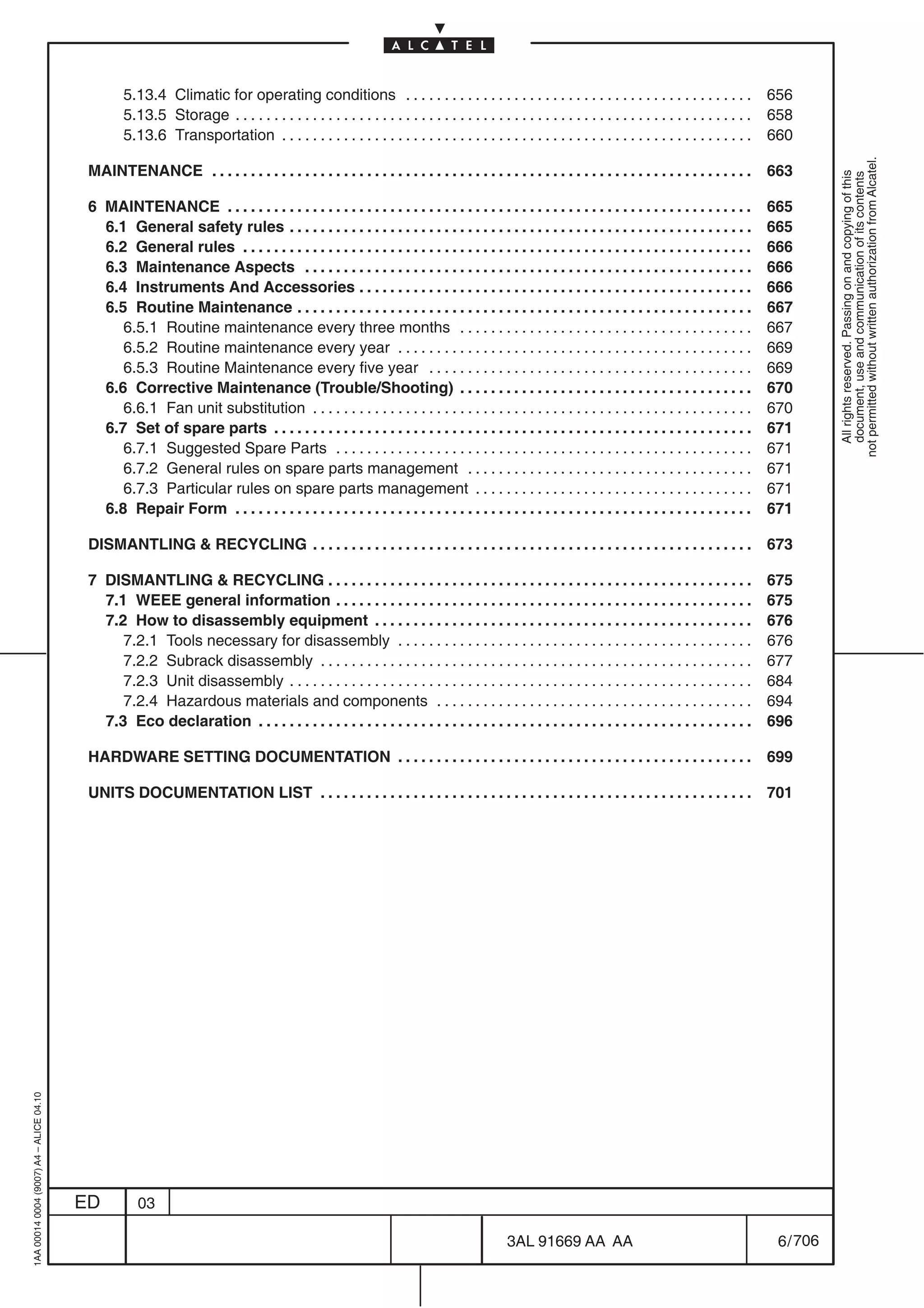 5.13.4 Climatic for operating conditions . . . . . . . . . . . . . . . . . . . . . . . . . . . . . . . . . . . . . . . . . . . . .                     656
                                                  5.13.5 Storage . . . . . . . . . . . . . . . . . . . . . . . . . . . . . . . . . . . . . . . . . . . . . . . . . . . . . . . . . . . . . . . . . . .   658
                                                  5.13.6 Transportation . . . . . . . . . . . . . . . . . . . . . . . . . . . . . . . . . . . . . . . . . . . . . . . . . . . . . . . . . . . . .        660




                                                                                                                                                                                                                    not permitted without written authorization from Alcatel.
                                          MAINTENANCE . . . . . . . . . . . . . . . . . . . . . . . . . . . . . . . . . . . . . . . . . . . . . . . . . . . . . . . . . . . . . . . . . . . . . .        663




                                                                                                                                                                                                                      All rights reserved. Passing on and copying of this
                                                                                                                                                                                                                      document, use and communication of its contents
                                          6 MAINTENANCE . . . . . . . . . . . . . . . . . . . . . . . . . . . . . . . . . . . . . . . . . . . . . . . . . . . . . . . . . . . . . . . . . . . . 665
                                            6.1 General safety rules . . . . . . . . . . . . . . . . . . . . . . . . . . . . . . . . . . . . . . . . . . . . . . . . . . . . . . . . . . . . 665
                                            6.2 General rules . . . . . . . . . . . . . . . . . . . . . . . . . . . . . . . . . . . . . . . . . . . . . . . . . . . . . . . . . . . . . . . . . . 666
                                            6.3 Maintenance Aspects . . . . . . . . . . . . . . . . . . . . . . . . . . . . . . . . . . . . . . . . . . . . . . . . . . . . . . . . . . 666
                                            6.4 Instruments And Accessories . . . . . . . . . . . . . . . . . . . . . . . . . . . . . . . . . . . . . . . . . . . . . . . . . . . 666
                                            6.5 Routine Maintenance . . . . . . . . . . . . . . . . . . . . . . . . . . . . . . . . . . . . . . . . . . . . . . . . . . . . . . . . . . . 667
                                               6.5.1 Routine maintenance every three months . . . . . . . . . . . . . . . . . . . . . . . . . . . . . . . . . . . . . . 667
                                               6.5.2 Routine maintenance every year . . . . . . . . . . . . . . . . . . . . . . . . . . . . . . . . . . . . . . . . . . . . . . 669
                                               6.5.3 Routine Maintenance every five year . . . . . . . . . . . . . . . . . . . . . . . . . . . . . . . . . . . . . . . . . . 669
                                            6.6 Corrective Maintenance (Trouble/Shooting) . . . . . . . . . . . . . . . . . . . . . . . . . . . . . . . . . . . . . . 670
                                               6.6.1 Fan unit substitution . . . . . . . . . . . . . . . . . . . . . . . . . . . . . . . . . . . . . . . . . . . . . . . . . . . . . . . . . 670
                                            6.7 Set of spare parts . . . . . . . . . . . . . . . . . . . . . . . . . . . . . . . . . . . . . . . . . . . . . . . . . . . . . . . . . . . . . . 671
                                               6.7.1 Suggested Spare Parts . . . . . . . . . . . . . . . . . . . . . . . . . . . . . . . . . . . . . . . . . . . . . . . . . . . . . . 671
                                               6.7.2 General rules on spare parts management . . . . . . . . . . . . . . . . . . . . . . . . . . . . . . . . . . . . . 671
                                               6.7.3 Particular rules on spare parts management . . . . . . . . . . . . . . . . . . . . . . . . . . . . . . . . . . . . 671
                                            6.8 Repair Form . . . . . . . . . . . . . . . . . . . . . . . . . . . . . . . . . . . . . . . . . . . . . . . . . . . . . . . . . . . . . . . . . . . 671

                                          DISMANTLING & RECYCLING . . . . . . . . . . . . . . . . . . . . . . . . . . . . . . . . . . . . . . . . . . . . . . . . . . . . . . . . .                      673

                                          7 DISMANTLING & RECYCLING . . . . . . . . . . . . . . . . . . . . . . . . . . . . . . . . . . . . . . . . . . . . . . . . . . . . . . . 675
                                            7.1 WEEE general information . . . . . . . . . . . . . . . . . . . . . . . . . . . . . . . . . . . . . . . . . . . . . . . . . . . . . . 675
                                            7.2 How to disassembly equipment . . . . . . . . . . . . . . . . . . . . . . . . . . . . . . . . . . . . . . . . . . . . . . . . . 676
                                               7.2.1 Tools necessary for disassembly . . . . . . . . . . . . . . . . . . . . . . . . . . . . . . . . . . . . . . . . . . . . . . 676
                                               7.2.2 Subrack disassembly . . . . . . . . . . . . . . . . . . . . . . . . . . . . . . . . . . . . . . . . . . . . . . . . . . . . . . . . 677
                                               7.2.3 Unit disassembly . . . . . . . . . . . . . . . . . . . . . . . . . . . . . . . . . . . . . . . . . . . . . . . . . . . . . . . . . . . . 684
                                               7.2.4 Hazardous materials and components . . . . . . . . . . . . . . . . . . . . . . . . . . . . . . . . . . . . . . . . . 694
                                            7.3 Eco declaration . . . . . . . . . . . . . . . . . . . . . . . . . . . . . . . . . . . . . . . . . . . . . . . . . . . . . . . . . . . . . . . . 696

                                          HARDWARE SETTING DOCUMENTATION . . . . . . . . . . . . . . . . . . . . . . . . . . . . . . . . . . . . . . . . . . . . . .                                     699

                                          UNITS DOCUMENTATION LIST . . . . . . . . . . . . . . . . . . . . . . . . . . . . . . . . . . . . . . . . . . . . . . . . . . . . . . . .                       701
1AA 00014 0004 (9007) A4 – ALICE 04.10




                                         ED          03

                                                                                                                                            3AL 91669 AA AA                                               6 / 706


                                                                                                                                                                  706
 