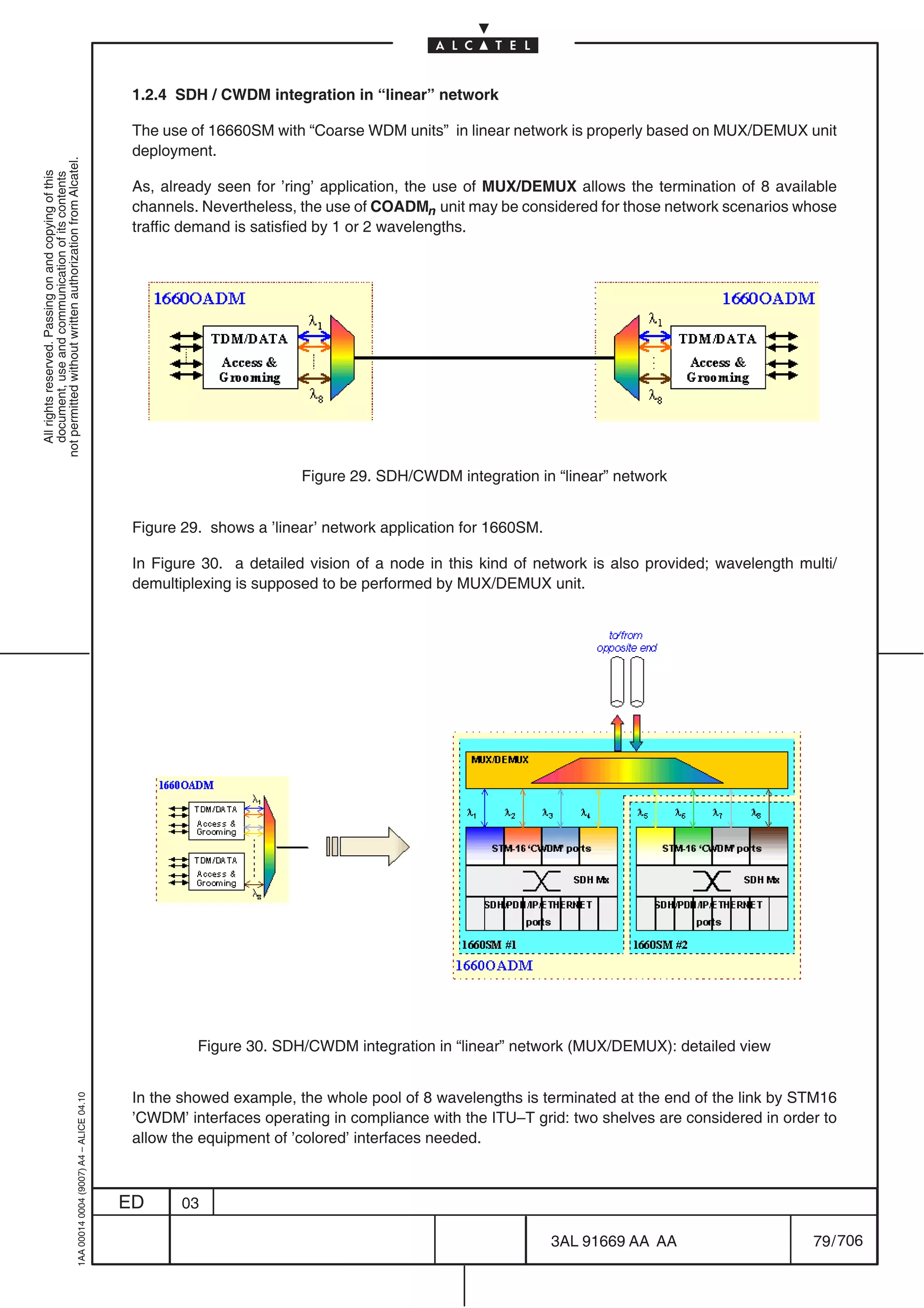 1.2.4 SDH / CWDM integration in “linear” network

                                                                                            The use of 16660SM with “Coarse WDM units” in linear network is properly based on MUX/DEMUX unit
                                                                                            deployment.
not permitted without written authorization from Alcatel.
  All rights reserved. Passing on and copying of this
  document, use and communication of its contents




                                                                                            As, already seen for ’ring’ application, the use of MUX/DEMUX allows the termination of 8 available
                                                                                            channels. Nevertheless, the use of COADMn unit may be considered for those network scenarios whose
                                                                                            traffic demand is satisfied by 1 or 2 wavelengths.




                                                                                                                    Figure 29. SDH/CWDM integration in “linear” network


                                                                                            Figure 29. shows a ’linear’ network application for 1660SM.

                                                                                            In Figure 30. a detailed vision of a node in this kind of network is also provided; wavelength multi/
                                                                                            demultiplexing is supposed to be performed by MUX/DEMUX unit.




                                                                                                     Figure 30. SDH/CWDM integration in “linear” network (MUX/DEMUX): detailed view


                                                                                            In the showed example, the whole pool of 8 wavelengths is terminated at the end of the link by STM16
                                                  1AA 00014 0004 (9007) A4 – ALICE 04.10




                                                                                            ’CWDM’ interfaces operating in compliance with the ITU–T grid: two shelves are considered in order to
                                                                                            allow the equipment of ’colored’ interfaces needed.



                                                                                           ED      03

                                                                                                                                                          3AL 91669 AA AA                    79 / 706


                                                                                                                                                                     706
 