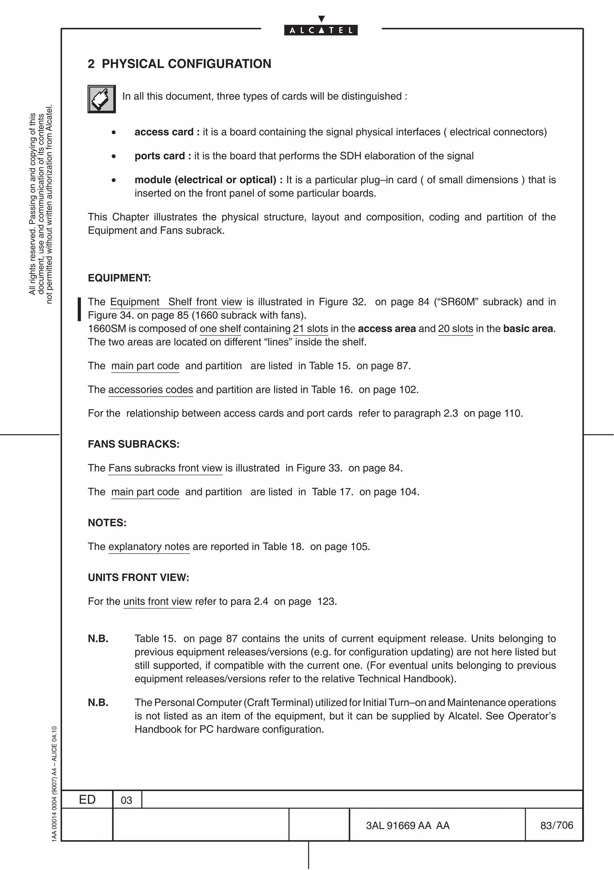 2 PHYSICAL CONFIGURATION

                                                                                                       In all this document, three types of cards will be distinguished :
not permitted without written authorization from Alcatel.
  All rights reserved. Passing on and copying of this
  document, use and communication of its contents




                                                                                                   •        access card : it is a board containing the signal physical interfaces ( electrical connectors)

                                                                                                   •        ports card : it is the board that performs the SDH elaboration of the signal

                                                                                                   •        module (electrical or optical) : It is a particular plug–in card ( of small dimensions ) that is
                                                                                                            inserted on the front panel of some particular boards.

                                                                                            This Chapter illustrates the physical structure, layout and composition, coding and partition of the
                                                                                            Equipment and Fans subrack.



                                                                                            EQUIPMENT:

                                                                                            The Equipment Shelf front view is illustrated in Figure 32. on page 84 (“SR60M” subrack) and in
                                                                                            Figure 34. on page 85 (1660 subrack with fans).
                                                                                            1660SM is composed of one shelf containing 21 slots in the access area and 20 slots in the basic area.
                                                                                            The two areas are located on different “lines” inside the shelf.

                                                                                            The main part code and partition are listed in Table 15. on page 87.

                                                                                            The accessories codes and partition are listed in Table 16. on page 102.

                                                                                            For the relationship between access cards and port cards refer to paragraph 2.3 on page 110.

                                                                                            FANS SUBRACKS:

                                                                                            The Fans subracks front view is illustrated in Figure 33. on page 84.

                                                                                            The main part code and partition are listed in Table 17. on page 104.

                                                                                            NOTES:

                                                                                            The explanatory notes are reported in Table 18. on page 105.

                                                                                            UNITS FRONT VIEW:

                                                                                            For the units front view refer to para 2.4 on page 123.


                                                                                            N.B.            Table 15. on page 87 contains the units of current equipment release. Units belonging to
                                                                                                            previous equipment releases/versions (e.g. for configuration updating) are not here listed but
                                                                                                            still supported, if compatible with the current one. (For eventual units belonging to previous
                                                                                                            equipment releases/versions refer to the relative Technical Handbook).

                                                                                            N.B.            The Personal Computer (Craft Terminal) utilized for Initial Turn–on and Maintenance operations
                                                                                                            is not listed as an item of the equipment, but it can be supplied by Alcatel. See Operator’s
                                                                                                            Handbook for PC hardware configuration.
                                                  1AA 00014 0004 (9007) A4 – ALICE 04.10




                                                                                           ED          03

                                                                                                                                                                3AL 91669 AA AA                         83 / 706


                                                                                                                                                                              706
 