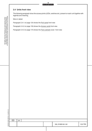 2.4 Units front view

                                                                                            The following paragraph show the access points (LEDs, switches etc.) present on each unit together with
                                                                                            legenda and meaning.
not permitted without written authorization from Alcatel.
  All rights reserved. Passing on and copying of this
  document, use and communication of its contents




                                                                                            More in detail:

                                                                                            Paragraph 2.4.1 on page 124 shows the Port cards front view

                                                                                            Paragraph 2.4.2 on page 150 shows the Access cards front view

                                                                                            Paragraph 2.4.3 on page 173 shows the Fans subrack cover front view
                                                  1AA 00014 0004 (9007) A4 – ALICE 04.10




                                                                                           ED      03

                                                                                                                                                         3AL 91669 AA AA                      123 / 706


                                                                                                                                                                      706
 