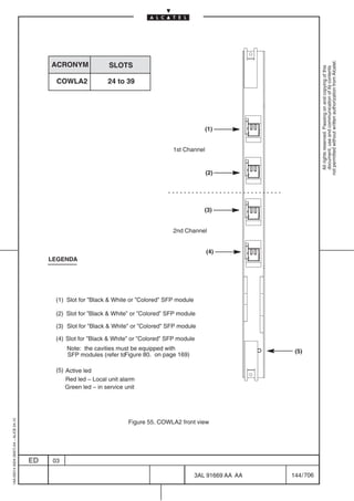 not permitted without written authorization from Alcatel.
                                              ACRONYM              SLOTS




                                                                                                                                     All rights reserved. Passing on and copying of this
                                                                                                                                     document, use and communication of its contents
                                                COWLA2             24 to 39




                                                                                                        (1)


                                                                                          1st Channel


                                                                                                        (2)




                                                                                                        (3)


                                                                                          2nd Channel


                                                                                                        (4)
                                              LEGENDA




                                               (1) Slot for ”Black  White or ”Colored” SFP module

                                               (2) Slot for ”Black  White” or ”Colored” SFP module

                                               (3) Slot for ”Black  White” or ”Colored” SFP module

                                               (4) Slot for ”Black  White” or ”Colored” SFP module
                                                    Note: the cavities must be equipped with                            (5)
                                                    SFP modules (refer toFigure 80. on page 169)

                                               (5) Active led
                                                   Red led – Local unit alarm
                                                   Green led – in service unit
1AA 00014 0004 (9007) A4 – ALICE 04.10




                                                                           Figure 55. COWLA2 front view




                                         ED    03

                                                                                                     3AL 91669 AA AA   144 / 706


                                                                                                               706
 