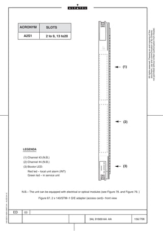 ACRONYM               SLOTS




                                                                                                                                                               not permitted without written authorization from Alcatel.
                                                                                                                                                                 All rights reserved. Passing on and copying of this
                                                                                                                                                                 document, use and communication of its contents
                                               A2S1                 2 to 9, 13 to20




                                                                                                                                             (1)




                                                                                                                                             (2)




                                               LEGENDA

                                               (1) Channel #3 (N.B.)
                                               (2) Channel #4 (N.B.)
                                                                                                                        3AL XXXXX AA




                                               (3) Bicolor LED:                                                                              (3)
                                                                                                               xxxxxx




                                                     Red led – local unit alarm (INT)
                                                     Green led – in service unit




                                              N.B.– The unit can be equipped with electrical or optical modules (see Figure 78. and Figure 79. )
1AA 00014 0004 (9007) A4 – ALICE 04.10




                                                              Figure 67. 2 x 140/STM–1 O/E adapter (access card)– front view




                                         ED     03

                                                                                                      3AL 91669 AA AA                              156 / 706


                                                                                                                                       706
 