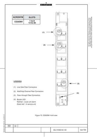 ACRONYM              SLOTS




                                                                                                                                      not permitted without written authorization from Alcatel.
                                                                                                                                        All rights reserved. Passing on and copying of this
                                                                                                                                        document, use and communication of its contents
                                               COADM1              1 to 8
                                                                  13 to 20



                                                                                     (1)




                                                                                      (2)




                                              LEGENDA
                                                                                                                    (3)

                                              (1) Line Side Fiber Connectors

                                              (2) Add/Drop Channel Fiber Connectors
                                                                                                                    (4)
                                              (3) Pass–through Fiber Connectors

                                              (4) Bicolor LED
                                                  Red led – Local unit alarm
                                                  Green led – in service unit
1AA 00014 0004 (9007) A4 – ALICE 04.10




                                                                            Figure 75. COADM1 front view




                                         ED    03

                                                                                                  3AL 91669 AA AA         164 / 706


                                                                                                            706
 
