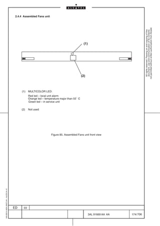 2.4.4 Assembled Fans unit




                                                                                                                                     not permitted without written authorization from Alcatel.
                                                                                                                                       All rights reserved. Passing on and copying of this
                                                                                                                                       document, use and communication of its contents
                                                                                                 (1)




                                                                                                (2)



                                              (1)    MULTICOLOR LED:
                                                     Red led – local unit alarm
                                                     Orange led – temperature major than 55 C
                                                     Green led – in service unit

                                              (2)    Not used




                                                                      Figure 85. Assembled Fans unit front view
1AA 00014 0004 (9007) A4 – ALICE 04.10




                                         ED     03

                                                                                                       3AL 91669 AA AA   174 / 706


                                                                                                                  706
 