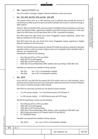•        ISA – Gigabit ETHERNET unit

                                                       The unit is able to manage 4 Gigabit Ethernet interfaces on the main board.

                                              •        ISA ES1–8FE, ISA ES1–8FX and ISA ES4–8FE




                                                                                                                                                                 not permitted without written authorization from Alcatel.
                                                                                                                                                                   All rights reserved. Passing on and copying of this
                                                                                                                                                                   document, use and communication of its contents
                                                       The boards mainly work as a LAN switching, and in particular they provide the service of
                                                       connecting two LANs as point to point connection between two routers or switches through a
                                                       SDH network.

                                                       ISA ES1–8FE and ISA ES4–8FE units have eight 10/100 Mbit/s Ethernet interfaces on the front
                                                       panel; the Ethernet traffic, opportunely mapped in the SDH transport structures, is then sent
                                                       toward the SDH matrix via the back plane with a STM–1 equivalent throughput .

                                                       ES1–8FX board has eight Small Form factor Pluggeable module supporting optical Fast
                                                       Ethernet Interfaces on the front panel.

                                                       ES4–8FE board has also one Small Form factor Pluggeable module supporting a Gigabit
                                                       Ethernet Interface on the front panel.

                                                       ISA–ES1 and ISA ES4 series module can classify ETH traffic according to a wide set of standard
                                                       specified criteria in order to provide a feature reach set of capability. Each classified traffic is
                                                       referred as a classified flow.
                                                       Classification criteria are the following:

                                                       –    Port (Physical ETH or ETH over SDH)
                                                       –    IEEE 802.1Q (VLAN tagging)
                                                       –    IEEE 802.1p (ETH frame priority)
                                                       –    IEEE 802.3 Source/Destination MAC address (also according to IEEE 802.1ad)

                                                       Hereafter are reported the available trunking capacity:

                                                       –    ISA–ES1          has 1 VC–4 of bandwidth available
                                                       –    ISA–ES4          has 4 VC–4 of bandwidth available

                                              •        ISA ES16

                                                       As for ISA ES1 and ISA ES4 the boards ISA ES16 mainly work as a LAN switching, and in
                                                       particular they provide the service of connecting two LANs as point to point connection between
                                                       two routers or switches through a SDH network.

                                                       ISA–ES16 is a port less card that can use specific access modules:

                                                       –    14 x FE access module: 14 x Fast Ethernet ports (10/100 Base T)

                                                       –    4 x GE access module:       4 x GB Ethernet ports with SFP plugs

                                                       ISA ES16 Classification criteria are the following:

                                                       –    Port (Physical ETH or ETH over SDH)
                                                       –    IEEE 802.1Q (VLAN tagging)
                                                       –    IEEE 802.1p (ETH frame priority)
                                                       –    IEEE 802.3 Source/Destination MAC address (also according to IEEE 802.1ad)
                                                       –    MPLS label (according to IETF Martini draft ETH over MPLS)
                                                       –    IP–TOS/DSCP fields
1AA 00014 0004 (9007) A4 – ALICE 04.10




                                                       Hereafter are reported the available trunking capacity:

                                                       –    ISA–ES16              has up to 16 VC–4 of bandwidth available


                                         ED       03

                                                                                                             3AL 91669 AA AA                         180 / 706


                                                                                                                            706
 