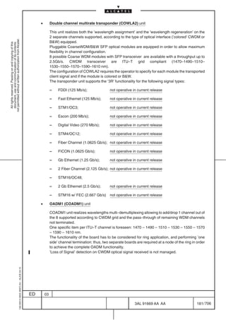 •        Double channel multirate transponder (COWLA2) unit

                                                                                                         This unit realizes both the ’wavelength assignment’ and the ’wavelength regeneration’ on the
                                                                                                         2 separate channels supported, according to the type of optical interface (’colored’ CWDM or
not permitted without written authorization from Alcatel.




                                                                                                         BW) equipped.
  All rights reserved. Passing on and copying of this
  document, use and communication of its contents




                                                                                                         Pluggable CoarseWDM/BW SFP optical modules are equipped in order to allow maximum
                                                                                                         flexibility in channel configuration.
                                                                                                         8 possible Coarse WDM modules with SFP transceiver are available with a throughput up to
                                                                                                         2.5Gb/s. CWDM transceiver are ITU–T grid compliant (1470–1490–1510–
                                                                                                         1530–1550–1570–1590–1610 nm).
                                                                                                         The configuration of COWLA2 requires the operator to specify for each module the transported
                                                                                                         client signal and if the module is colored or BW.
                                                                                                         The transponder unit supports the ’3R’ functionality for the following signal types:

                                                                                                         –    FDDI (125 Mb/s);                not operative in current release

                                                                                                         –    Fast Ethernet (125 Mb/s);       not operative in current release

                                                                                                         –    STM1/OC3;                       not operative in current release

                                                                                                         –    Escon (200 Mb/s);               not operative in current release

                                                                                                         –    Digital Video (270 Mb/s);       not operative in current release

                                                                                                         –    STM4/OC12;                      not operative in current release

                                                                                                         –    Fiber Channel (1.0625 Gb/s); not operative in current release

                                                                                                         –    FICON (1.0625 Gb/s);            not operative in current release

                                                                                                         –    Gb Ethernet (1.25 Gb/s);        not operative in current release

                                                                                                         –    2 Fiber Channel (2.125 Gb/s); not operative in current release

                                                                                                         –    STM16/OC48;

                                                                                                         –    2 Gb Ethernet (2.5 Gb/s);       not operative in current release

                                                                                                         –    STM16 w/ FEC (2.667 Gb/s)       not operative in current release

                                                                                                •        OADM1 (COADM1) unit

                                                                                                         COADM1 unit realizes wavelengths multi–demultiplexing allowing to add/drop 1 channel out of
                                                                                                         the 8 supported according to CWDM grid and the pass–through of remaining WDM channels
                                                                                                         not terminated.
                                                                                                         One specific item per ITU–T channel is foreseen: 1470 – 1490 – 1510 – 1530 – 1550 – 1570
                                                                                                         – 1590 – 1610 nm.
                                                                                                         The functionality of the board has to be considered for ring application, and performing ’one
                                                                                                         side’ channel termination: thus, two separate boards are required at a node of the ring in order
                                                                                                         to achieve the complete OADM functionality.
                                                                                                         ’Loss of Signal’ detection on CWDM optical signal received is not managed.
                                                  1AA 00014 0004 (9007) A4 – ALICE 04.10




                                                                                           ED       03

                                                                                                                                                             3AL 91669 AA AA                        181 / 706


                                                                                                                                                                           706
 