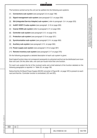 The functions carried out by the unit can be splitted into the following sub–systems:

                                          [1]   Connections sub–system (see paragraph 3.2 on page 198)




                                                                                                                                                          not permitted without written authorization from Alcatel.
                                          [2]   Signal management sub–system (see paragraph 3.3 on page 200)




                                                                                                                                                            All rights reserved. Passing on and copying of this
                                                                                                                                                            document, use and communication of its contents
                                          [3]   ISA (Integrated Service Adapter) sub–system ( refer to paragraph 3.4 on page 223)

                                          [4]   4xANY HOST C subs–system (see paragraph 3.10 on page 293)

                                          [5]   Coarse WDM sub–system (refer to paragraph 3.11 on page 300)

                                          [6]   Controller sub–system (see paragraph 3.12 on page 315)

                                          [7]   Protection sub–system (see paragraph 3.13 on page 321)

                                          [8]   Synchronization sub–system (see paragraph 3.14 on page 363)

                                          [9]   Auxiliary sub–system (see paragraph 3.15 on page 365)

                                          [10] Power supply sub–system (see paragraph 3.16 on page 367)

                                          [11] Remote inventory sub–system (see paragraph 3.17 on page 370)

                                          On the following paragraphs a detailed description of each sub–system is given.

                                          Each logical function does not correspond necessarily to a physical card but can be distributed over more
                                          than one card. On the other side, one card can house more than one function.

                                          For each sub–system the list of the involved cards and a brief abstract of the function detailed on the
                                          following paragraphs is reported in Table 33. on page 185.

                                          Notice that the On Board Power Supply (DC/DC converter in Figure 89. on page 187) is present on each
                                          card and that the Controller function is centralized ( EC and SC).
1AA 00014 0004 (9007) A4 – ALICE 04.10




                                         ED      03

                                                                                                        3AL 91669 AA AA                       184 / 706


                                                                                                                      706
 