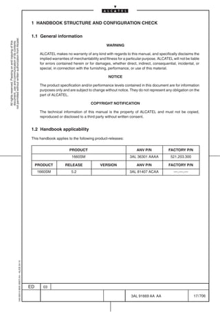 1 HANDBOOK STRUCTURE AND CONFIGURATION CHECK

                                                                                            1.1 General information
not permitted without written authorization from Alcatel.
  All rights reserved. Passing on and copying of this
  document, use and communication of its contents




                                                                                                                                           WARNING

                                                                                                 ALCATEL makes no warranty of any kind with regards to this manual, and specifically disclaims the
                                                                                                 implied warranties of merchantability and fitness for a particular purpose. ALCATEL will not be liable
                                                                                                 for errors contained herein or for damages, whether direct, indirect, consequential, incidental, or
                                                                                                 special, in connection with the furnishing, performance, or use of this material.

                                                                                                                                            NOTICE

                                                                                                 The product specification and/or performance levels contained in this document are for information
                                                                                                 purposes only and are subject to change without notice. They do not represent any obligation on the
                                                                                                 part of ALCATEL.

                                                                                                                                 COPYRIGHT NOTIFICATION

                                                                                                 The technical information of this manual is the property of ALCATEL and must not be copied,
                                                                                                 reproduced or disclosed to a third party without written consent.


                                                                                            1.2 Handbook applicability

                                                                                            This handbook applies to the following product-releases:


                                                                                                                   PRODUCT                                    ANV P/N              FACTORY P/N
                                                                                                                     1660SM                               3AL 36301 AAAA            521.203.300

                                                                                                PRODUCT          RELEASE               VERSION                ANV P/N              FACTORY P/N
                                                                                                1660SM               5.2                                  3AL 81407 ACAA              ––.––.––
                                                  1AA 00014 0004 (9007) A4 – ALICE 04.10




                                                                                           ED      03

                                                                                                                                                           3AL 91669 AA AA                         17 / 706


                                                                                                                                                                         706
 