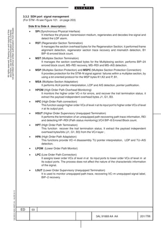 3.3.2 SDH port signal management
                                                                                            (For STM –N see Figure 101. on page 203)

                                                                                                Side B to Side A description:
not permitted without written authorization from Alcatel.




                                                                                                •
  All rights reserved. Passing on and copying of this




                                                                                                         SPI (Synchronous Physical Interface)
  document, use and communication of its contents




                                                                                                              It interface the physical transmission medium, regenerates and decodes line signal and
                                                                                                              detect the LOF alarm.
                                                                                                •        RST (Regenerator Section Termination)
                                                                                                             It manages the section overhead bytes for the Regeneration Section; it performed frame
                                                                                                             alignment detection, regenerator section trace recovery and mismatch detection, B1
                                                                                                             BIP–8 errored block count.
                                                                                                •        MST (Multiplex Section Termination)
                                                                                                             It manages the section overhead bytes for the Multiplexing section; performs BIP–24
                                                                                                             errored block count, MS–REI recovery, MS–RDI and MS–AIS detection.
                                                                                                •        MSP (Multiplex Section Protection) and MSPC (Multiplex Section Protection Connection)
                                                                                                            It provides protection for the STM–N signal against failures within a multiplex section, by
                                                                                                            using a bit oriented protocol for the MSP bytes K1,K2 and P, B1.
                                                                                                •        MSA (Multiplex Section Adaptation)
                                                                                                            It performs AU4 pointer interpretation, LOP and AIS detection, pointer justification.
                                                                                                •        HPOM (High Order Path Overhead Monitoring)
                                                                                                            It monitors the higher order VC–n for errors, and recover the trail termination status. it
                                                                                                            extract the payload independent overhead bytes J1, G1, B3.
                                                                                                •        HPC (High Order Path connection)
                                                                                                             This function assign higher order VCs of level n at its input port to higher order VCs of level
                                                                                                             n at its output port.
                                                                                                •        HSUT (Higher Order Supervisory Unequipped Termination)
                                                                                                            It performs the termination of an unequipped path recovering path trace information, REI
                                                                                                            and detecting HP–RDI (Path status monitoring),VC4 BIP–8 Errored Block count.
                                                                                                •        HPT (High Order Path Termination)
                                                                                                             This function recover the trail termination status. It extract the payload independent
                                                                                                             overhead bytes/bits (J1, G1, B3) from the VCn layer ;
                                                                                                •        HPA (High Order Path Adaptation)
                                                                                                             This functions provide VC–4 disassembly TU pointer interpretation, LOP and TU–AIS
                                                                                                             detection;
                                                                                                •        LPOM (Lower Order Path Monitor)

                                                                                                •        LPC (Low Order Path Connection)
                                                                                                             It assigns lower order VCs of level m at its input ports to lower order VCs of level m at
                                                                                                             its output ports. The process does not affect the nature of the characteristic information
                                                                                                             of the signal.
                                                                                                •        LSUT (Lower Order Supervisory Unequipped Termination)
                                                                                                            It is used to monitor unequipped path trace, recovering VC–m unequipped signal label,
                                                                                                            BIP–2 recovery.
                                                  1AA 00014 0004 (9007) A4 – ALICE 04.10




                                                                                           ED       03

                                                                                                                                                               3AL 91669 AA AA                        201 / 706


                                                                                                                                                                             706
 