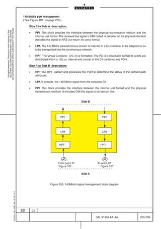 140 Mbit/s port management
                                                                                            ( See Figure 103. on page 205 )

                                                                                                Side B to Side A description:
not permitted without written authorization from Alcatel.
  All rights reserved. Passing on and copying of this
  document, use and communication of its contents




                                                                                                •        PPI This block provides the interface between the physical transmission medium and the
                                                                                                         internal unit format. The received line signal is CMI coded. A decoder on the physical interface
                                                                                                         decodes the signal to NRZ (no return–to–zero) format.

                                                                                                •        LPA The 140 Mbit/s plesiochronous stream is inserted in a C4 container to be adapted so as
                                                                                                         to be transported into the synchronous network.

                                                                                                •        HPT The Virtual Container (VC–4) is formatted. The VC–4 is structured so that its octets are
                                                                                                         distributed within a 125 µs. interval and consist of the C4 container and POH.

                                                                                                Side A to Side B description:

                                                                                                •        HPT The HPT extract and processes the POH to determine the status of the defined path
                                                                                                         attributes.

                                                                                                •        LPA It extracts the 140 Mbit/s signal from the container C4 .

                                                                                                •        PPI This block provides the interface between the internal unit format and the physical
                                                                                                         transmission medium. It encodes CMI the signal to be sent on line.


                                                                                                                                                Side B




                                                                                                                              PPI                                  PPI




                                                                                                                              LPA                                  LPA



                                                                                                                             HPT                                 HPT




                                                                                                                                w1                                  w2
                                                                                                                            From point Z1                     To point Z2
                                                                                                                            Figure 101.                         Figure 101.

                                                                                                                                                Side A


                                                                                                                      Figure 103. 140Mbit/s signal management block diagram
                                                  1AA 00014 0004 (9007) A4 – ALICE 04.10




                                                                                           ED       03

                                                                                                                                                             3AL 91669 AA AA                        205 / 706


                                                                                                                                                                           706
 