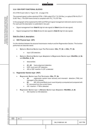 3.3.6 SDH PORT FUNCTIONAL BLOCKS

                                                                                            (For STM–N port refer to Figure 104. on page 216)
not permitted without written authorization from Alcatel.




                                                                                            The received signal is either electrical STM–1 CMI coded (ITU–T G.703 Rec.) or optical STM–N (ITU–T
  All rights reserved. Passing on and copying of this
  document, use and communication of its contents




                                                                                            G.957 Rec.). The SDH frame format is compliant with ITU_T G.707 Rec.

                                                                                            In this paragraph will be explained the SDH and PDH port signal management referred to atomic function.
                                                                                            For each port the description is subdivided in two part:

                                                                                            –    Signal management from Side B (high bit rate signal) to Side A (low bit rate signal).

                                                                                            –    Signal management from Side A (low bit rate signal) to Side B (high bit rate signal).


                                                                                            Side B to Side A description:

                                                                                            a)   SDH Physical layer (SPI)

                                                                                            It is the interface between the physical transmission medium and the Regeneration Section. The function
                                                                                            performed are describe below:

                                                                                                 •        Optical or Electrical Section layer Trail Termination: OSn_TT_Sk or ESn_TT_Sk

                                                                                                               •    input LOS detection.

                                                                                                 •        Optical or Electrical Section layer Adaptation to Regenerator Section layer: OSn/RSn_A_Sk
                                                                                                          and ESn/Rsn_A_Sk

                                                                                                               •    descrambler.

                                                                                                               •    A1, A2: frame alignment detection.
                                                                                                               •    OOF count and LOF detection.
                                                                                                               •    AIS or SSF insertion if LOF is detected

                                                                                            b)   Regenerator Section layer (RST)

                                                                                                 •        Regenerator Section layer Trail Termination: RSn_TT_Sk
                                                                                                              •    J0:       regenerator section trace recovery and mismatch detection (TIM) (not
                                                                                                                   managed in this release)
                                                                                                              •    B1:       BIP–8 Errored Block count: even bit parity is computed and compared with
                                                                                                                   B1 recovered from the current frame.
                                                                                                              •    AIS insertion if TIM is detected

                                                                                                 •        Regenerator Section layer to Multiplex Section layer Adaptation: RSn/MSn_A_Sk
                                                                                                              •    AIS insertion on AIS detection
                                                  1AA 00014 0004 (9007) A4 – ALICE 04.10




                                                                                           ED        03

                                                                                                                                                              3AL 91669 AA AA                   207 / 706


                                                                                                                                                                         706
 
