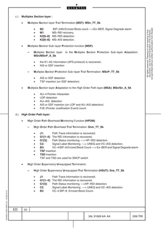 c)   Multiplex Section layer :

                                               •        Multiplex Section layer Trail Termination (MST): MSn_TT_Sk

                                                             •




                                                                                                                                                         not permitted without written authorization from Alcatel.
                                                                  B2:        BIP–24N Errored Block count ––Ex–BER, Signal Degrade alarm




                                                                                                                                                           All rights reserved. Passing on and copying of this
                                                                                                                                                           document, use and communication of its contents
                                                             •    M1:        MS–REI recovery.
                                                             •    K2[6–8]:   MS–RDI detection.
                                                             •    K2[6–8]:   MS–AIS detection.

                                               •        Multiplex Section Sub–layer Protection function (MSP):

                                                        –    Multiplex Section layer   to the Multiplex Section Protection Sub–layer Adaptation:
                                                             MSn/MSnP_A_Sk

                                                             •    the K1–K2 information (APS protocol) is recovered .
                                                             •    AIS or SSF insertion

                                                        –    Multiplex Section Protection Sub–layer Trail Termination: MSnP_TT_Sk

                                                             •    AIS or SSF detection
                                                             •    TSF insertion (on SSF detection)

                                               •        Multiplex Section layer Adaptation to the High Order Path layer (MSA): MSn/Sn_A_Sk

                                                             •    AU–4 Pointer interpreter.
                                                             •    LOP detection
                                                             •    AU–AIS detection
                                                             •    AIS or SSF insertion (on LOP and AU–AIS detection)
                                                             •    PJE (Pointer Justification Event) count.

                                          d)   High Order Path layer:

                                               •        High Order Path Overhead Monitoring Function (HPOM)

                                                        –    High Order Path Overhead Trail Termination: Snm_TT_Sk

                                                             •    J1:       Path Trace information is recovered.
                                                             •    G1[1–4]: The REI information is recovered.
                                                             •    G1[5]:    Path Status monitoring –– HP–RDI detection.
                                                             •    C2:       Signal Label Monitoring –– UNEQ and VC–AIS detection.
                                                             •    B3:       VC–4 BIP–8 Errored Block Count –– Ex–BER and Signal Degrade alarm
                                                             •    TSF insertion
                                                             •    TSD insertion
                                                                  TSF and TSD are used for SNCP switch

                                               •        High Order Supervisory Unequipped Termination

                                                        –    High Order Supervisory Unequipped Trail Termination (HSUT): Sns_TT_Sk

                                                             •    J1:        Path Trace information is recovered.
                                                             •    G1[1–4]:   The REI information is recovered.
                                                             •    G1[5]:     Path Status monitoring ––HP–RDI detection.
                                                             •    C2:        Signal Label Monitoring –– UNEQ and VC–AIS detection.
                                                             •    B3:        VC–4 BIP–8 Errored Block Count.
1AA 00014 0004 (9007) A4 – ALICE 04.10




                                         ED        03

                                                                                                         3AL 91669 AA AA                     208 / 706


                                                                                                                        706
 