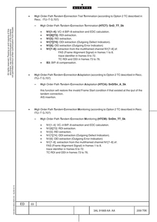 •        High Order Path Tandem Connection Trail Termination (according to Option 2 TC described in
                                                                                                         Recc. ITU–T G.707)

                                                                                                         –   High Order Path Tandem Connection Termination (HTCT): SnD_TT_Sk
not permitted without written authorization from Alcatel.
  All rights reserved. Passing on and copying of this
  document, use and communication of its contents




                                                                                                              •   N1[1–4]: VC–4 BIP–8 extraction and EDC calculation.
                                                                                                              •   N1[8][73]: RDI extraction.
                                                                                                              •   N1[5]: REI extraction.
                                                                                                              •   N1[7][74]: ODI extraction (Outgoing Defect Indication).
                                                                                                              •   N1[6]: OEI extraction (Outgoing Error Indication)
                                                                                                              •   N1[7–8]: extraction from the multiframed channel N1[7–8] of:
                                                                                                                            FAS (Frame Alignment Signal) in frames 1 to 8.
                                                                                                                            trace identifier in frames 9 to 72.
                                                                                                                            TC RDI and ODI in frames 73 to 76.
                                                                                                              •   B3: BIP–8 compensation.



                                                                                                •        High Order Path Tandem Connection Adaptation (according to Option 2 TC described in Recc.
                                                                                                         ITU–T G.707)

                                                                                                         –   High Order Path Tandem Connection Adaptation (HTCA): SnD/Sn_A_Sk

                                                                                                             this function will restore the invalid Frame Start condition if that existed at the iput of the
                                                                                                             tandem connection.
                                                                                                             AIS insertion.



                                                                                                •        High Order Path Tandem Connection Monitoring (according to Option 2 TC described in Recc.
                                                                                                         ITU–T G.707)

                                                                                                         –   High Order Path Tandem Connection Monitoring (HTCM): SnDm_TT_Sk

                                                                                                              •   N1[1–4]: VC–4 BIP–8 extraction and EDC calculation.
                                                                                                              •   N1[8][73]: RDI extraction.
                                                                                                              •   N1[5]: REI extraction.
                                                                                                              •   N1[7][74]: ODI extraction (Outgoing Defect Indication).
                                                                                                              •   N1[6]: OEI extraction (Outgoing Error Indication)
                                                                                                              •   N1[7–8]: extraction from the multiframed channel N1[7–8] of:
                                                                                                                  FAS (Frame Alignment Signal) in frames 1 to 8.
                                                                                                                  trace identifier in frames 9 to 72.
                                                                                                                  TC RDI and ODI in frames 73 to 76.
                                                  1AA 00014 0004 (9007) A4 – ALICE 04.10




                                                                                           ED       03

                                                                                                                                                              3AL 91669 AA AA                         209 / 706


                                                                                                                                                                             706
 