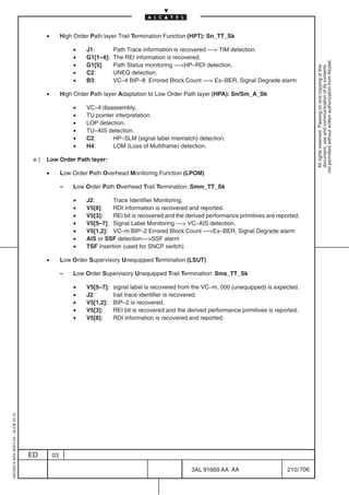 •        High Order Path layer Trail Termination Function (HPT): Sn_TT_Sk

                                                            •    J1:        Path Trace information is recovered –– TIM detection.
                                                            •    G1[1–4]:   The REI information is recovered.




                                                                                                                                                           not permitted without written authorization from Alcatel.
                                                            •    G1[5]:     Path Status monitoring ––HP–RDI detection.




                                                                                                                                                             All rights reserved. Passing on and copying of this
                                                                                                                                                             document, use and communication of its contents
                                                            •    C2:        UNEQ detection.
                                                            •    B3:        VC–4 BIP–8 Errored Block Count –– Ex–BER, Signal Degrade alarm

                                               •        High Order Path layer Adaptation to Low Order Path layer (HPA): Sn/Sm_A_Sk

                                                            •    VC–4 disassembly.
                                                            •    TU pointer interpretation.
                                                            •    LOP detection.
                                                            •    TU–AIS detection.
                                                            •    C2:       HP–SLM (signal label mismatch) detection.
                                                            •    H4:       LOM (Loss of Multiframe) detection.

                                          e)   Low Order Path layer:

                                               •        Low Order Path Overhead Monitoring Function (LPOM)

                                                        –   Low Order Path Overhead Trail Termination: Smm_TT_Sk

                                                            •    J2:       Trace Identifier Monitoring.
                                                            •    V5[8]:    RDI information is recovered and reported.
                                                            •    V5[3]:    REI bit is recovered and the derived performance primitives are reported.
                                                            •    V5[5–7]: Signal Label Monitoring –– VC–AIS detection.
                                                            •    V5[1,2]: VC–m BIP–2 Errored Block Count ––Ex–BER, Signal Degrade alarm
                                                            •    AIS or SSF detection––SSF alarm
                                                            •    TSF insertion (used for SNCP switch)

                                               •        Low Order Supervisory Unequipped Termination (LSUT)

                                                        –   Low Order Supervisory Unequipped Trail Termination: Sms_TT_Sk

                                                            •    V5[5–7]:   signal label is recovered from the VC–m. 000 (unequipped) is expected.
                                                            •    J2:        trail trace identifier is recovered.
                                                            •    V5[1,2]:   BIP–2 is recovered.
                                                            •    V5[3]:     REI bit is recovered and the derived performance primitives is reported.
                                                            •    V5[8]:     RDI information is recovered and reported.
1AA 00014 0004 (9007) A4 – ALICE 04.10




                                         ED        03

                                                                                                          3AL 91669 AA AA                      210 / 706


                                                                                                                       706
 