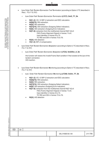 •        Low Order Path Tandem Connection Trail Termination (according to Option 2 TC described in
                                                                                                         Recc. ITU–T G.707)

                                                                                                         –   Low Order Path Tandem Connection Termination (LTCT): SmD_TT_Sk
not permitted without written authorization from Alcatel.
  All rights reserved. Passing on and copying of this
  document, use and communication of its contents




                                                                                                             •    N2[1–2]: VC–12 BIP–2 extraction and EDC calculation.
                                                                                                             •    N2[8][73]: RDI extraction.
                                                                                                             •    N2[5]: REI extraction.
                                                                                                             •    N2[7][74]: ODI extraction (Outgoing Defect Indication).
                                                                                                             •    N2[6]: OEI extraction (Outgoing Error Indication)
                                                                                                             •    N2[7–8]: extraction from the multiframed channel N2[7–8] of:
                                                                                                                            FAS (Frame Alignment Signal) in frames 1 to 8.
                                                                                                                            trace identifier in frames 9 to 72.
                                                                                                                            TC RDI and ODI in frames 73 to 76.
                                                                                                             •    N2[4]: AIS detection
                                                                                                             •    V5[1–2]: BIP–2 compensation.

                                                                                                •        Low Order Path Tandem Connection Adaptation (according to Option 2 TC described in Recc.
                                                                                                         ITU–T G.707)

                                                                                                         –   Low Order Path Tandem Connection Adaptation (LTCA): SmD/Sm_A_Sk

                                                                                                             this function will restore the invalid Frame Start condition if that existed at the iput of the
                                                                                                             tandem connection.
                                                                                                             AIS insertion.



                                                                                                •        Low Order Path Tandem Connection Monitoring (according to Option 2 TC described in Recc.
                                                                                                         ITU–T G.707)

                                                                                                         –   Low Order Path Tandem Connection Monitoring (LTCM): SnDm_TT_Sk

                                                                                                             •    N2[1–2]: VC–12 BIP–2 extraction and EDC calculation.
                                                                                                             •    N2[8][73]: RDI extraction.
                                                                                                             •    N2[5]: REI extraction.
                                                                                                             •    N2[7][74]: ODI extraction (Outgoing Defect Indication).
                                                                                                             •    N2[6]: OEI extraction (Outgoing Error Indication)
                                                                                                             •    N2[7–8]: extraction from the multiframed channel N2[7–8] of:
                                                                                                                            FAS (Frame Alignment Signal) in frames 1 to 8.
                                                                                                                            trace identifier in frames 9 to 72.
                                                                                                                            TC RDI and ODI in frames 73 to 76.
                                                                                                             •    N2[4]: AIS detection
                                                  1AA 00014 0004 (9007) A4 – ALICE 04.10




                                                                                           ED       03

                                                                                                                                                              3AL 91669 AA AA                          211 / 706


                                                                                                                                                                             706
 