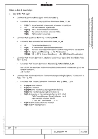 Side A to Side B description:

                                          a)   Low Order Path layer:

                                               •




                                                                                                                                                                 not permitted without written authorization from Alcatel.
                                                        Low Order Supervisory Unequipped Termination (LSUT)




                                                                                                                                                                   All rights reserved. Passing on and copying of this
                                                                                                                                                                   document, use and communication of its contents
                                                        –   Low Order Supervisory Unequipped Trail Termination: Sms_TT_So

                                                            •    V5[5–7]:   signal label 000 (unequipped) is inserted in the VC–m.
                                                            •    J2:        trail trace identifier is generated.
                                                            •    V5[1,2]:   BIP–2 is calculated and transmitted.
                                                            •    V5[3]:     the number of errors is encoded in REI.
                                                            •    V5[8]:     RDI indication is inserted.

                                               •        Low Order Path Overhead Monitoring Function (LPOM)

                                                        –   Low Order Path Overhead Trail Termination: Smm_TT_Sk

                                                            •    J2:        Trace Identifier Monitoring.
                                                            •    V5[8]:     RDI information is recovered and reported.
                                                            •    V5[3]:     REI bit is recovered and the derived performance primitives are reported.
                                                            •    V5[5–7]:   Signal Label Monitoring –– VC–AIS detection.
                                                            •    V5[1,2]:   VC–m BIP–2 Errored Block Count –– Ex–BER, Signal Degrade alarm

                                               •        Low Order Path Tandem Connection Adaptation (according to Option 2 TC described in Recc.
                                                        ITU–T G.707)

                                                        –   Low Order Path Tandem Connection Adaptation (LTCA): SmD/Sm_A_Sk

                                                            this function will restore the invalid Frame Start condition if that existed at the iput of the
                                                            tandem connection.
                                                            AIS insertion.

                                               •        Low Order Path Tandem Connection Trail Termination (according to Option 2 TC described in
                                                        Recc. ITU–T G.707)

                                                        –   Low Order Path Tandem Connection Termination (LTCT): SmD_TT_So

                                                            •    N2[8][73]: RDI insertion
                                                            •    N2[5]: REI insertion
                                                            •    N2[7][74]: ODI insertion (Outgoing Defect Indication)
                                                            •    N2[6]: OEI insertion (Outgoing Error Indication)
                                                            •    N2[7–8]: insertion in the multiframed channel N1[7 –8] of:
                                                                           FAS (Frame Alignment Signal) in frames 1 to 8
                                                                           trace identifier in frames 9 to 72
                                                                           TC RDI and ODI in frames 73 to 76
                                                            •    N2[1–2]: BIP–2 calculation and insertion
                                                            •    V5[1–2]: BIP–2 compensation
1AA 00014 0004 (9007) A4 – ALICE 04.10




                                         ED        03

                                                                                                             3AL 91669 AA AA                         212 / 706


                                                                                                                            706
 