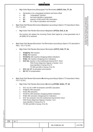 –   High Order Supervisory Unequipped Trail Termination (HSUT): Sns_TT_So

                                                            •   Generation of an unequipped container and frame offset.
                                                            •   C2:      “unequipped” insertion.




                                                                                                                                                        not permitted without written authorization from Alcatel.
                                                            •   J1:      trail trace identifier is generated.




                                                                                                                                                          All rights reserved. Passing on and copying of this
                                                                                                                                                          document, use and communication of its contents
                                                            •   G1:      insertion of RDI and/or REI information.
                                                            •   B3:      VC–4 Bip–8 calculation and insertion.

                                              •        High Order Path Tandem Connection Adaptation (according to Option 2 TC described in Recc.
                                                       ITU–T G.707)

                                                       –   High Order Path Tandem Connection Adaptation (HTCA): SnD_A_So

                                                           this function will replace the incoming Frame Start signal by a local generated one if
                                                           all–ONEs VC is received.



                                              •        High Order Path Tandem Connection Trail Termination (according to Option 2 TC described in
                                                       Recc. ITU–T G.707)

                                                       –   High Order Path Tandem Connection Termination (HTCT): SnD_TT_So

                                                            •   N1[8][73]: RDI insertion
                                                            •   N1[5]: REI insertion
                                                            •   N1[7][74]: ODI insertion (Outgoing Defect Indication)
                                                            •   N1[6]: OEI insertion (Outgoing Error Indication)
                                                            •   N1[7–8]: insertion in the multiframed channel N1[7 –8] of:
                                                                          FAS (Frame Alignment Signal) in frames 1 to 8
                                                                          trace identifier in frames 9 to 72
                                                                          TC RDI and ODI in frames 73 to 76
                                                            •   N1[1–4]: BIP–8 calculation and insertion
                                                            •   B3: BIP–8 compensation



                                              •        High Order Path Tandem Connection Monitoring (according to Option 2 TC described in Recc.
                                                       ITU–T G.707)

                                                       –   High Order Path Tandem Connection Monitoring (HTCM): SnDm_TT_Sk

                                                            •   N1[1–4]: VC–4 BIP–8 extraction and EDC calculation.
                                                            •   N1[8][73]: RDI extraction.
                                                            •   N1[5]: REI extraction.
                                                            •   N1[7][74]: ODI extraction (Outgoing Defect Indication).
                                                            •   N1[6]: OEI extraction (Outgoing Error Indication)
                                                            •   N1[7–8]: extraction from the multiframed channel N1[7–8] of:
                                                                FAS (Frame Alignment Signal) in frames 1 to 8.
                                                                trace identifier in frames 9 to 72.
                                                                TC RDI and ODI in frames 73 to 76.
1AA 00014 0004 (9007) A4 – ALICE 04.10




                                         ED       03

                                                                                                        3AL 91669 AA AA                     214 / 706


                                                                                                                      706
 