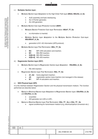 c)   Multiplex Section layer:

                                                                                                 •        Multiplex Section layer Adaptation to the High Order Path layer (MSA): MSn/Sn_A_So

                                                                                                               •
not permitted without written authorization from Alcatel.




                                                                                                                    AUG assembly and byte interleaving.
  All rights reserved. Passing on and copying of this
  document, use and communication of its contents




                                                                                                               •    AU–4 Pointer generator.
                                                                                                               •    AU–AIS generator.

                                                                                                 •        Multiplex Section Sub–layer Protection function (MSP)

                                                                                                          –    Multiplex Section Protection Sub–layer Termination: MSnP_TT_So

                                                                                                               •    no information is inserted.

                                                                                                          –    Multiplex Section layer Adaptation to the Multiplex Section Protection Sub–layer:
                                                                                                               MSn/MSnP_A_So

                                                                                                               •    generation of K1–K2 information (APS protocol).

                                                                                                 •        Multiplex Section layer Trail Termination: MSn_TT_So

                                                                                                               •    B2:        BIP–24N calculation and insertion.
                                                                                                               •    M1:        MS–REI insertion.
                                                                                                               •    K2[6–8]:   MS–RDI insertion.
                                                                                                               •    K2[6–8]:   MS–AIS insertion.

                                                                                            d)   Regenerator Section layer (RST)

                                                                                                 •        Multiplex Section layer to Regenerator Section layer Adaptation : RSn/MSn_A_So

                                                                                                               •    RS–AIS insertion.
                                                                                                 •        Regenerator Section layer Trail Termination: RSn_TT_So
                                                                                                               •    A1, A2:    frame alignment insertion.
                                                                                                               •    J0:        regenerator section trace insertion (not managed in this release)
                                                                                                               •    B1:        BIP–8 calculation and insertion.

                                                                                            e)   SDH Physical layer (SPI)
                                                                                            It is the interface between Regeneration Section and the physical transmission medium. The function
                                                                                            performed are describe below:

                                                                                                 •        Optical or Electrical Section layer Adaptation to Regenerator Section layer: OSn/RSn_A_So
                                                                                                          and ESn/Rsn_A_So:
                                                                                                               •    scrambler.
                                                                                                               •    AIS generator (on LOS or LOF).
                                                                                                 •        Optical or Electrical Section layer Trail Termination: OSn_TT _So or ESn_TT _So
                                                                                                               •     signal conditioning for transmission medium (e.g. electrical/optical conversion etc.)
                                                  1AA 00014 0004 (9007) A4 – ALICE 04.10




                                                                                           ED        03

                                                                                                                                                              3AL 91669 AA AA                        215 / 706


                                                                                                                                                                            706
 
