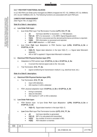 3.3.7 PDH PORT FUNCTIONAL BLOCKS
                                                                                            In LC–NG PDH Low Order ports managed are 2Mbit/s (mapped into VC–12), 34Mbit/s (VC–3), 45Mbit/s
                                                                                            (VC–3) and 140Mbit/s (VC–4). The following functions are associated with each PDH port.
not permitted without written authorization from Alcatel.




                                                                                            2 MBIT/S PORT MANAGEMENT
  All rights reserved. Passing on and copying of this
  document, use and communication of its contents




                                                                                            (See Figure 105. on page 218 )

                                                                                            Side B to Side A description:

                                                                                            a)   Low Order Path layer:
                                                                                                 •        Low Order Path layer Trail Termination Function (LPT): S12_TT_Sk
                                                                                                              •    J2:      trail trace identifier is recovered –– TIM detection.
                                                                                                              •    V5[1,2]: BIP–2 is recovered –– Ex–BER, Signal Degrade alarm
                                                                                                              •    V5[3]:   REI bit is recovered and the derived performance primitives is reported.
                                                                                                              •    V5[8]:   RDI information is recovered and reported.
                                                                                                              •    AIS or SSF detection –– SSF alarm
                                                                                                 •        Low Order Path layer Adaptation to PDH Section layer (LPA): S12/P12x_A_Sk or
                                                                                                          S12/P12s_A_Sk
                                                                                                              •    V5[5–7]: Signal label detection in the byte V5[5–7] –– Signal label Mismatch
                                                                                                                   detection
                                                                                                              •    AIS or SSF is applied if Signal label Mismatch is detected

                                                                                            b)   Electrical PDH Physical Section layer (PPI)
                                                                                                 •        Adaptation to PDH section layer: E12/P12x_A_So or E12/P12s_A_So
                                                                                                              •    It convert the internal signal code to the line code.
                                                                                                 •        Trail Termination: E12_TT_So
                                                                                                              •    signal conditioning for transmission medium ( e.g. electrical level, etc.)

                                                                                            Side A to Side B description:

                                                                                            a)   Electrical PDH Physical Section layer (PPI)
                                                                                                 •        Trail Termination: E12_TT_Sk
                                                                                                              •    input LOS detection.
                                                                                                              •    AIS insertion if LOS is detected

                                                                                                 •        PDH physical adaptation layer: E12/P12x_A_Sk or E12/P12s_A_Sk
                                                                                                              •    timing is extracted.
                                                                                                              •    data are decoded.
                                                                                                              •    AIS insertion if LOF or AIS is detected.

                                                                                            b)   Low Order Path layer:
                                                                                                 •        PDH Section layer    to Low Order Path layer Adaptation          (LPA): S12/P12x_A_So or
                                                                                                          S12/P12s_A_So
                                                                                                              •    V5[5–7]: Signal label insertion in the byte V5[5–7].

                                                                                                 •        Low Order Path layer Trail Termination function (LPT): S12_TT_So
                                                                                                              •    J2:        trail trace identifier is generated.
                                                  1AA 00014 0004 (9007) A4 – ALICE 04.10




                                                                                                              •    V5[1,2]:   BIP–2 is calculated and transmitted.
                                                                                                              •    V5[3]:     the number of errors is encoded in REI.
                                                                                                              •    V5[8]:     RDI indication is inserted.


                                                                                           ED        03

                                                                                                                                                              3AL 91669 AA AA                   217 / 706


                                                                                                                                                                           706
 