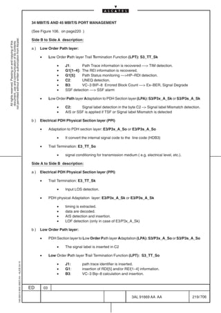 34 MBIT/S AND 45 MBIT/S PORT MANAGEMENT

                                                                                            (See Figure 106. on page220 )
not permitted without written authorization from Alcatel.




                                                                                            Side B to Side A description:
  All rights reserved. Passing on and copying of this
  document, use and communication of its contents




                                                                                            a)   Low Order Path layer:

                                                                                                 •        Low Order Path layer Trail Termination Function (LPT): S3_TT_Sk

                                                                                                              •    J1:      Path Trace information is recovered –– TIM detection.
                                                                                                              •    G1[1–4]: The REI information is recovered.
                                                                                                              •    G1[5]:   Path Status monitoring ––HP–RDI detection.
                                                                                                              •    C2:      UNEQ detection.
                                                                                                              •    B3:      VC–3 BIP–8 Errored Block Count –– Ex–BER, Signal Degrade
                                                                                                              •    SSF detection –– SSF alarm

                                                                                                 •        Low Order Path layer Adaptation to PDH Section layer (LPA): S3/P3x_A_Sk or S3/P3s_A_Sk

                                                                                                              •    C2:      Signal label detection in the byte C2 – Signal label Mismatch detection.
                                                                                                              •    AIS or SSF is applied if TSF or Signal label Mismatch is detected

                                                                                            b)   Electrical PDH Physical Section layer (PPI)

                                                                                                 •        Adaptation to PDH section layer: E3/P3x_A_So or E3/P3s_A_So

                                                                                                              •    It convert the internal signal code to the line code (HDB3)

                                                                                                 •        Trail Termination: E3_TT_So

                                                                                                              •    signal conditioning for transmission medium ( e.g. electrical level, etc.).

                                                                                            Side A to Side B description:

                                                                                            a)   Electrical PDH Physical Section layer (PPI)

                                                                                                 •        Trail Termination: E3_TT_Sk

                                                                                                              •    Input LOS detection.

                                                                                                 •        PDH physical Adaptation layer: E3/P3x_A_Sk or E3/P3s_A_Sk

                                                                                                              •    timing is extracted.
                                                                                                              •    data are decoded.
                                                                                                              •    AIS detection and insertion.
                                                                                                              •    LOF detection (only in case of E3/P3x_A_Sk)

                                                                                            b)   Low Order Path layer:

                                                                                                 •        PDH Section layer to Low Order Path layer Adaptation (LPA): S3/P3x_A_So or S3/P3s_A_So

                                                                                                              •    The signal label is inserted in C2

                                                                                                 •        Low Order Path layer Trail Termination Function (LPT): S3_TT_So
                                                  1AA 00014 0004 (9007) A4 – ALICE 04.10




                                                                                                              •    J1:       path trace identifier is inserted.
                                                                                                              •    G1:       insertion of RDI[5] and/or REI[1–4] information.
                                                                                                              •    B3:       VC–3 Bip–8 calculation and insertion.


                                                                                           ED        03

                                                                                                                                                             3AL 91669 AA AA                     219 / 706


                                                                                                                                                                            706
 