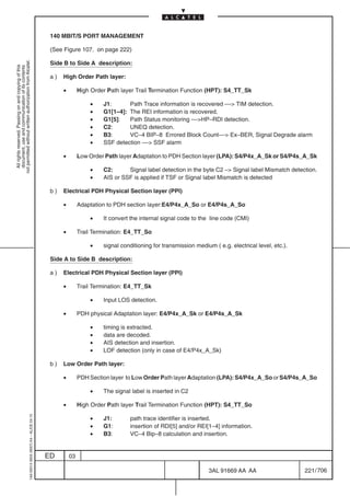 140 MBIT/S PORT MANAGEMENT

                                                                                            (See Figure 107. on page 222)
not permitted without written authorization from Alcatel.




                                                                                            Side B to Side A description:
  All rights reserved. Passing on and copying of this
  document, use and communication of its contents




                                                                                            a)   High Order Path layer:

                                                                                                 •        High Order Path layer Trail Termination Function (HPT): S4_TT_Sk

                                                                                                              •    J1:      Path Trace information is recovered –– TIM detection.
                                                                                                              •    G1[1–4]: The REI information is recovered.
                                                                                                              •    G1[5]:   Path Status monitoring ––HP–RDI detection.
                                                                                                              •    C2:      UNEQ detection.
                                                                                                              •    B3:      VC–4 BIP–8 Errored Block Count–– Ex–BER, Signal Degrade alarm
                                                                                                              •    SSF detection –– SSF alarm

                                                                                                 •        Low Order Path layer Adaptation to PDH Section layer (LPA): S4/P4x_A_Sk or S4/P4s_A_Sk

                                                                                                              •    C2:      Signal label detection in the byte C2 – Signal label Mismatch detection.
                                                                                                              •    AIS or SSF is applied if TSF or Signal label Mismatch is detected

                                                                                            b)   Electrical PDH Physical Section layer (PPI)

                                                                                                 •        Adaptation to PDH section layer:E4/P4x_A_So or E4/P4s_A_So

                                                                                                              •    It convert the internal signal code to the line code (CMI)

                                                                                                 •        Trail Termination: E4_TT_So

                                                                                                              •    signal conditioning for transmission medium ( e.g. electrical level, etc.).

                                                                                            Side A to Side B description:

                                                                                            a)   Electrical PDH Physical Section layer (PPI)

                                                                                                 •        Trail Termination: E4_TT_Sk

                                                                                                              •    Input LOS detection.

                                                                                                 •        PDH physical Adaptation layer: E4/P4x_A_Sk or E4/P4s_A_Sk

                                                                                                              •    timing is extracted.
                                                                                                              •    data are decoded.
                                                                                                              •    AIS detection and insertion.
                                                                                                              •    LOF detection (only in case of E4/P4x_A_Sk)

                                                                                            b)   Low Order Path layer:

                                                                                                 •        PDH Section layer to Low Order Path layer Adaptation (LPA): S4/P4x_A_So or S4/P4s_A_So

                                                                                                              •    The signal label is inserted in C2

                                                                                                 •        High Order Path layer Trail Termination Function (HPT): S4_TT_So
                                                  1AA 00014 0004 (9007) A4 – ALICE 04.10




                                                                                                              •    J1:       path trace identifier is inserted.
                                                                                                              •    G1:       insertion of RDI[5] and/or REI[1–4] information.
                                                                                                              •    B3:       VC–4 Bip–8 calculation and insertion.


                                                                                           ED        03

                                                                                                                                                             3AL 91669 AA AA                     221 / 706


                                                                                                                                                                            706
 
