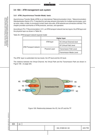 3.5 ISA – ATM management sub–system

                                                                                            3.5.1 ATM ( Asynchronous Transfer Mode) basic
not permitted without written authorization from Alcatel.
  All rights reserved. Passing on and copying of this
  document, use and communication of its contents




                                                                                            Asynchronous Transfer Mode (ATM) is an International Telecommunication Union Telecommunication
                                                                                            Standardization Sector (ITU–T) standard for cell relay wherein information for multiple service types, such
                                                                                            as voice, video, or data, is conveyed in small, fixed–size cells. ATM networks are connection oriented. This
                                                                                            chapter provides summaries of ATM protocols, services, and operation.

                                                                                            According to ITU–T Recommendation I.311, an ATM transport network has two layers: the ATM layer and
                                                                                            the physical layer as shown in Table 35. .

                                                                                            Table 35. ATM transport network layered model

                                                                                                                                                           Higher layer

                                                                                                                                            ATM layer           VC (Virtual Channel) level

                                                                                                                                                                VP (Virtual Path) level
                                                                                                          ATM Transport network
                                                                                                                                          Physical Layer        Transmission Path Level

                                                                                                                                                                Transmission Media Level


                                                                                            The ATM layer is subdivided into two levels: the VP level and the VC level.

                                                                                            The relations between the Virtual Channel, the Virtual Path and the Transmission Path are shown in
                                                                                            Figure 109. on page 225.




                                                                                                                       ÔÔÔÔÔÔÔÔÔÔÔÔÔÔ
                                                                                                                       ÔÔÔÔÔÔÔÔÔÔÔÔÔÔ
                                                                                                  VC                  VP                                                  VP          VC
                                                                                                                       ÔÔÔÔÔÔÔÔÔÔÔÔÔÔ
                                                                                                                       ÔÔÔÔÔÔÔÔÔÔÔÔÔÔ
                                                                                                        VC                 VP                                               VP               VC
                                                                                                                                          Transmission Path

                                                                                                   VC                VP
                                                                                                                       ÔÔÔÔÔÔÔÔÔÔÔÔÔÔ
                                                                                                                       ÔÔÔÔÔÔÔÔÔÔÔÔÔÔ                                     VP              VC
                                                                                                                       ÔÔÔÔÔÔÔÔÔÔÔÔÔÔ
                                                                                                                       ÔÔÔÔÔÔÔÔÔÔÔÔÔÔ

                                                                                                                 Figure 109. Relationship between the VC, the VP and the TP
                                                  1AA 00014 0004 (9007) A4 – ALICE 04.10




                                                                                           ED      03

                                                                                                                                                            3AL 91669 AA AA                        225 / 706


                                                                                                                                                                          706
 