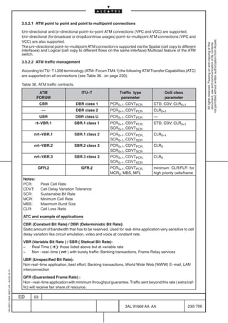 3.5.2.1 ATM point to point and point to multipoint connections

                                          Uni–directional and bi–directional point–to–point ATM connections (VPC and VCC) are supported.
                                          Uni–directional (for broadcast or dropcontinue usages) point–to–multipoint ATM connections (VPC and




                                                                                                                                                            not permitted without written authorization from Alcatel.
                                          VCC) are also supported.




                                                                                                                                                              All rights reserved. Passing on and copying of this
                                                                                                                                                              document, use and communication of its contents
                                          The uni–directional point–to–multipoint ATM connection is supported via the Spatial (cell copy to different
                                          interfaces) and Logical (cell copy to different flows on the same interface) Multicast feature of the ATM
                                          switch.

                                          3.5.2.2 ATM traffic management

                                          According to ITU–T I.358 terminology (ATM–Forum TM4.1) the following ATM Transfer Capabilities (ATC)
                                          are supported on all connections (see Table 36. on page 230).

                                          Table 36. ATM traffic contracts.

                                                    ATM                         ITU–T                 Traffic type                QoS class
                                                   FORUM                                               parameter                  parameter
                                                      CBR                    DBR class 1        PCR0+1, CDVTPCR            CTD, CDV, CLR0+1
                                                      ––                     DBR class 2        PCR0+1, CDVTPCR            CLR0+1
                                                      UBR                    DBR class U        PCR0+1, CDVTPCR            ––
                                                   rt–VBR.1                  SBR.1 class 1      PCR0+1, CDVTPCR,           CTD, CDV, CLR0+1
                                                                                                SCR0+1, CDVTSCR
                                                 nrt–VBR.1                   SBR.1 class 2      PCR0+1, CDVTPCR,           CLR0+1
                                                                                                SCR0+1, CDVTSCR
                                                 nrt–VBR.2                   SBR.2 class 3      PCR0+1, CDVTPCR,           CLR0
                                                                                                SCR0+1, CDVTSCR
                                                 nrt–VBR.3                   SBR.3 class 3      PCR0+1, CDVTPCR,           CLR0
                                                                                                SCR0+1, CDVTSCR
                                                    GFR.2                       GFR.2           PCR0+1, CDVTPCR,           minimum CLR/FLR for
                                                                                                MCR0, MBS, MFL             high priority cells/frame
                                          Notes:
                                          PCR:        Peak Cell Rate
                                          CDVT:       Cell Delay Variation Tolerance
                                          SCR:        Sustainable Bit Rate
                                          MCR:        Minimum Cell Rate
                                          MBS:        Maximum Burst Size
                                          CLR:        Cell Loss Ratio

                                          ATC and example of applications

                                          CBR (Constant Bit Rate) / DBR (Deterministic Bit Rate):
                                          Static amount of bandwidth that has to be reserved. Used for real–time application very sensitive to cell
                                          delay variation like circuit emulation, video and voice at constant rate.

                                          VBR (Variable Bit Rate ) / SBR ( Statical Bit Rate):
                                          –   Real Time ( rt ): those listed above but at variable rate
                                          –   Non –real–time ( nrt ) with bursty traffic: Banking transactions, Frame Relay services

                                          UBR (Unspecified Bit Rate):
                                          Non real–time application, best effort: Banking transactions, World Wide Web (WWW) E–mail, LAN
                                          interconnection
1AA 00014 0004 (9007) A4 – ALICE 04.10




                                          GFR (Guaranteed Frame Rate) :
                                          Non –real–time application with minimum throughput guarantee. Traffic sent beyond this rate ( extra traf-
                                          fic) will receive fair share of resource.

                                         ED      03

                                                                                                         3AL 91669 AA AA                        230 / 706


                                                                                                                       706
 