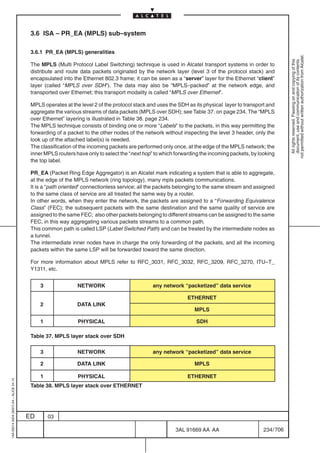 3.6 ISA – PR_EA (MPLS) sub–system

                                          3.6.1 PR_EA (MPLS) generalities




                                                                                                                                                           not permitted without written authorization from Alcatel.
                                                                                                                                                             All rights reserved. Passing on and copying of this
                                                                                                                                                             document, use and communication of its contents
                                          The MPLS (Multi Protocol Label Switching) technique is used in Alcatel transport systems in order to
                                          distribute and route data packets originated by the network layer (level 3 of the protocol stack) and
                                          encapsulated into the Ethernet 802.3 frame; it can be seen as a “server” layer for the Ethernet “client”
                                          layer (called “MPLS over SDH”). The data may also be “MPLS–packed” at the network edge, and
                                          transported over Ethernet; this transport modality is called “MPLS over Ethernet”.

                                          MPLS operates at the level 2 of the protocol stack and uses the SDH as its physical layer to transport and
                                          aggregate the various streams of data packets (MPLS over SDH); see Table 37. on page 234. The “MPLS
                                          over Ethernet” layering is illustrated in Table 38. page 234.
                                          The MPLS technique consists of binding one or more “Labels” to the packets, in this way permitting the
                                          forwarding of a packet to the other nodes of the network without inspecting the level 3 header, only the
                                          look up of the attached label(s) is needed.
                                          The classification of the incoming packets are performed only once, at the edge of the MPLS network; the
                                          inner MPLS routers have only to select the “next hop” to which forwarding the incoming packets, by looking
                                          the top label.

                                          PR_EA (Packet Ring Edge Aggregator) is an Alcatel mark indicating a system that is able to aggregate,
                                          at the edge of the MPLS network (ring topology), many mpls packets communications.
                                          It is a “path oriented” connectionless service; all the packets belonging to the same stream and assigned
                                          to the same class of service are all treated the same way by a router.
                                          In other words, when they enter the network, the packets are assigned to a “Forwarding Equivalence
                                          Class” (FEC); the subsequent packets with the same destination and the same quality of service are
                                          assigned to the same FEC; also other packets belonging to different streams can be assigned to the same
                                          FEC, in this way aggregating various packets streams to a common path.
                                          This common path is called LSP (Label Switched Path) and can be treated by the intermediate nodes as
                                          a tunnel.
                                          The intermediate inner nodes have in charge the only forwarding of the packets, and all the incoming
                                          packets within the same LSP will be forwarded toward the same direction.

                                          For more information about MPLS refer to RFC_3031, RFC_3032, RFC_3209, RFC_3270, ITU–T_
                                          Y1311, etc.


                                              3               NETWORK                          any network “packetized” data service

                                                                                                              ETHERNET
                                              2               DATA LINK
                                                                                                                 MPLS

                                              1               PHYSICAL                                            SDH

                                          Table 37. MPLS layer stack over SDH

                                              3               NETWORK                          any network “packetized” data service

                                              2               DATA LINK                                          MPLS

                                              1               PHYSICAL                                        ETHERNET
1AA 00014 0004 (9007) A4 – ALICE 04.10




                                          Table 38. MPLS layer stack over ETHERNET




                                         ED       03

                                                                                                        3AL 91669 AA AA                        234 / 706


                                                                                                                      706
 