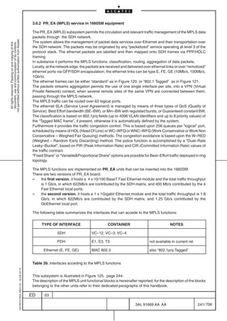 3.6.2 PR_EA (MPLS) service in 1660SM equipment

                                                                                            The PR_EA (MPLS) subsystem permits the circulation and relevant traffic management of the MPLS data
                                                                                            packets through the SDH network.
not permitted without written authorization from Alcatel.




                                                                                            The system allows the management of packet data services over Ethernet and their transportation over
  All rights reserved. Passing on and copying of this
  document, use and communication of its contents




                                                                                            the SDH network. The packets may be originated by any “packetized” service operating at level 3 of the
                                                                                            protocol stack. The ethernet packets are labelled and then mapped onto SDH frames via PPP/HDLC
                                                                                            framing.
                                                                                            In substance it performs the MPLS functions: classification, routing, aggregation of data packets.
                                                                                            Locally, at the network edge, the packets are received and delivered over ethernet links or over “remotized”
                                                                                            ethernet ports via GFP/SDH encapsulation; the ethernet links can be type E, FE, GE (10Mb/s, 100Mb/s,
                                                                                            1Gb/s).
                                                                                            The ethernet frames can be either “standard” as in Figure 120. or “802.1 Tagged” as in Figure 121.
                                                                                            The packets streams aggregation permits the use of one single interface per site, into a VPN (Virtual
                                                                                            Private Network) context, when several remote sites of the same VPN are connected between them,
                                                                                            passing through the MPLS network.
                                                                                            The MPLS traffic can be routed over 63 logical ports.
                                                                                            The ethernet SLA (Service Level Agreement) is managed by means of three types of QoS (Quality of
                                                                                            Service): Best Effort bandwidth (BE–BW), or Min–BW with regulated bursts, or Guaranteed constant BW.
                                                                                            The classification is based on 802.1p/q fields (up to 4096 VLAN identifiers and up to 8 priority values) of
                                                                                            the “Tagged MAC frame”, if present, otherwise it is automatically defined by the system.
                                                                                            Furthermore it provides the traffic congestion control. This is based upon 256 queues per “logical” port,
                                                                                            scheduled by means of HOL (Head Of Line) or WC–WFQ or WNC–WFQ (Work Conservative or Work Non
                                                                                            Conservative – Weighed Fair Queuing) methods. The congestion avoidance is based upon the W–RED
                                                                                            (Weighed – Random Early Discarding) method. The police function is accomplished by a “Dual–Rate
                                                                                            Leaky–Bucket”, based on PIR (Peak Information Rate) and CIR (Committed Information Rate) values of
                                                                                            the traffic contract.
                                                                                            “Fixed Share” or “VariableProportional Share” options are possible for Best–Effort traffic deployed in ring
                                                                                            topology.

                                                                                            The MPLS functions are implemented on PR_EA units that can be inserted into the 1660SM.
                                                                                            There are two versions of PR_EA board:
                                                                                            –   the first version, it hosts a 4 x 10/100 BaseT Fast Ethernet module and the total traffic throughput
                                                                                                is 1 Gb/s, in which 622Mb/s are contributed by the SDH matrix, and 400 Mb/s contributed by the 4
                                                                                                Fast Ethernet local ports.
                                                                                            –   the second version, it hosts a 1 x 1Gigabit Ethernet module and the total traffic throughput is 1.8
                                                                                                Gb/s, in which 622Mb/s are contributed by the SDH matrix, and 1.25 Gb/s contributed by the
                                                                                                GbEthernet local port.

                                                                                            The following table summarizes the interfaces that can accede to the MPLS functions:


                                                                                                 TYPE OF INTERFACE                         CONTAINER                              NOTES

                                                                                                           SDH                   VC–12, VC–3, VC–4

                                                                                                           PDH                   E1, E3, T3                          not available in current rel.

                                                                                                   Ethernet (E, FE, GE)          MAC 802.3                           also “802.1p/q Tagged”


                                                                                            Table 39. Interfaces acceding to the MPLS functions
                                                  1AA 00014 0004 (9007) A4 – ALICE 04.10




                                                                                            This subsystem is illustrated in Figure 125. page 244.
                                                                                            The description of the MPLS unit functional blocks is hereinafter reported; for the description of the blocks
                                                                                            belonging to the other units refer to their dedicated paragraphs of this handbook.

                                                                                           ED      03

                                                                                                                                                            3AL 91669 AA AA                          241 / 706


                                                                                                                                                                          706
 