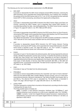 The following are the main functional blocks implemented in the PR_EA Unit:

                                              •        SDH–MAP
                                                       It provides to deassemble the SDH virtual containers (toward MPLS direction), removing the




                                                                                                                                                                 not permitted without written authorization from Alcatel.
                                                       SDH OverHead, and to assemble them toward SDH direction, thus “loading” and “unloading”




                                                                                                                                                                   All rights reserved. Passing on and copying of this
                                                                                                                                                                   document, use and communication of its contents
                                                       the packets to/from the SDH frames (refer to ITU–T rec. G.707); the packets are then switched
                                                       toward GFP or HDLC processing, according to the logical ports configurations.

                                              •        HDLC
                                                       It provides: to deassemble (toward MPLS direction) the HDLC frames (High–Level Data Link
                                                       Control), removing the HDLC header; and to assemble them toward SDH direction; to
                                                       scrambler/descrambler the data; byte stuffing/destuffing. The HDLC frame format is reported
                                                       in Figure 119. page 237 (refer to rec. RFC 1662 and RFC 2615).

                                              •        PPP
                                                       It provides to deassemble (toward MPLS direction) the PPP frames (Point–to–Point Protocol),
                                                       removing the PPP header, and to assemble them toward SDH direction; the PPP frame format
                                                       is reported in Figure 118. page 237 (refer to rec. RFC 1661).
                                                       The “Martini Encapsulation” can be configured for the MPLS packets (substitution of ethernet
                                                       “FCS” field with an error check value consistent with the entire labelled packet).

                                              •        GFP
                                                       It provides to deassemble (toward MPLS direction) the GFP frames (Generic Framing
                                                       Procedure), removing the GFP header, and to assemble them toward SDH direction; the GFP
                                                       frame format is reported in para. 3.8, page 263 (refer to rec. ITU–T G7041). It supports
                                                       un–concatenated ethernet frames over unstructured VC4 payloads.

                                              •        PUSH1
                                                       It provides to “push in” the first label to the ethernet packet, after having inspected the ethernet
                                                       header, identified the destination and the class of service. It classifies the packets by decoding
                                                       the 802.1p/q “User Priority” and “VLAN–Tag” fields. Depending on the type of decoded or
                                                       negotiated ethernet SLA (Service Level Agreement), the stream can be associated with one of
                                                       three types of QoS (Quality of Service): Best Effort bandwidth (BE–BW), or Min–BW with
                                                       regulated bursts, or Guaranted constant BW. The label format is reported in Figure 117. page
                                                       237 (refer to rec. RFC 3032).

                                              •        POP1
                                                       It provides to “pop out” the label from the ethernet packet.

                                              •        PREAMBLE
                                                       It provides to remove (toward MPLS direction) the “preamble” and “start–of–frame–delimiter”
                                                       fields from the ethernet MAC 802.3 header (Medium Access Control), and to re–insert them
                                                       toward ethernet direction. Moreover it decodes the “Tag” fields of the MAC client header: 802.1p
                                                       and 802.1q. The ethernet FCS value is calculated too. The MAC frame is illustrated in
                                                       Figure 120. page 238 and Figure 121. page 238 (refer also to rec. IEEE 802.3).

                                              •        LOCAL PORT
                                                       This block represents a module that is mounted on the board and, according to the the module,
                                                       it distinguishes the type of unit.
                                                       The three possible types of module are:
                                                              4xFE: it contains 4 Fast Ethernet transceiver interfaces type 10/100Base–T, each
                                                              interface allowing a local connection to a LAN at auto–negotiable rates 10 or 100 Mb/s.
1AA 00014 0004 (9007) A4 – ALICE 04.10




                                                              1xGbE: it contains 1 small–form Gigabit Ethernet optical transceiver, implementing the
                                                              optical/electric conversion and a full–duplex Gigabit Ethernet interface at 1.25 Gb/s, as
                                                              specified in IEEE–802.3.


                                         ED       03

                                                                                                             3AL 91669 AA AA                         242 / 706


                                                                                                                            706
 
