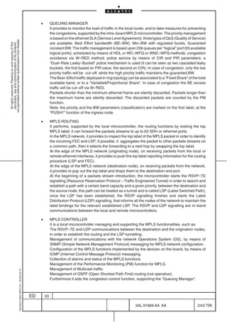 •        QUEUING MANAGER
                                                                                                         It provides to monitor the load of traffic in the local router, and to take measures for preventing
                                                                                                         the congestions, supported by the intra–board MPLS microcontroller. The priority management
                                                                                                         is based on the ethernet SLA (Service Level Agreement), three types of QoS (Quality of Service)
not permitted without written authorization from Alcatel.




                                                                                                         are available: Best Effort bandwidth (BE–BW), Min–BW with regulated bursts, Guaranted
  All rights reserved. Passing on and copying of this
  document, use and communication of its contents




                                                                                                         constant BW. The traffic management is based upon 256 queues per “logical” port (63 available
                                                                                                         logical ports); scheduled by means of HOL or WC–WFQ or WNC–WFQ methods; congestion
                                                                                                         avoidance via W–RED method; police service by means of CIR and PIR parameters: a
                                                                                                         “Dual–Rate Leaky–Bucket” police mechanism is used (it can be seen as two cascaded leaky
                                                                                                         buckets, the first based on PIR value, the second on CIR). In case of congestion, only the low
                                                                                                         priority traffic will be cut–off, while the high priority traffic maintains the guaranted BW.
                                                                                                         The Best–Effort traffic deployed in ring topology can be associated to a “Fixed Share” of the total
                                                                                                         available band, or to a “VariableProportional Share”. In case of congestion the BE excess
                                                                                                         traffic will be cut–off via W–RED.
                                                                                                         Packets shorter than the minimum ethernet frame are silently discarded. Packets longer than
                                                                                                         the maximum frame are silently discarded. The discarded packets are counted by the PM
                                                                                                         function.
                                                                                                         Note: the priority and the BW parameters (classification) are marked on the first label, at the
                                                                                                         “PUSH1” function of the ingress node.

                                                                                                •        MPLS ROUTING
                                                                                                         It performs, supported by the local microcontroller, the routing functions by looking the top
                                                                                                         MPLS label; it can forward the packets streams to up to 63 SDH or ethernet ports.
                                                                                                         In the MPLS network, it provides to inspect the top label of the MPLS packet in order to identify
                                                                                                         the incoming FEC and LSP; if possible, it aggregates the packet to other packets streams on
                                                                                                         a common path, then it selects the forwarding to a next hop by swapping the top label.
                                                                                                         At the edge of the MPLS network (originating node), on receiving packets from the local or
                                                                                                         remote ethernet interfaces, it provides to push the top label reporting information for the routing
                                                                                                         procedure (LSP and FEC).
                                                                                                         At the edge of the MPLS network (destination node), on receiving packets from the network,
                                                                                                         it provides to pop out the top label and drops them to the destination end port.
                                                                                                         At the beginning of a packets stream introduction, the microcontroller starts the RSVP–TE
                                                                                                         signalling (Resource Reservation Protocol – Traffic Engineered Tunnel) in order to search and
                                                                                                         establish a path with a certain band capacity and a given priority, between the destination and
                                                                                                         the source node; this path can be treated as a tunnel and is called LSP (Label Switched Path);
                                                                                                         once the LSP has been established, the RSVP signalling finishes and starts the Label
                                                                                                         Distribution Protocol (LDP) signalling, that informs all the nodes of the network to maintain the
                                                                                                         label bindings for the relevant established LSP. The RSVP and LDP signalling are in–band
                                                                                                         communications between the local and remote microcontrollers.

                                                                                                •        MPLS CONTROLLER
                                                                                                         It is a local microcontroller managing and supporting the MPLS functionalities, such as:
                                                                                                         The RSVP–TE and LDP communications between the destination and the origination nodes,
                                                                                                         in order to establish the routing and the LSP tunnelling.
                                                                                                         Management of communications with the network Operations System (OS), by means of
                                                                                                         SNMP (Simple Network Management Protocol) messaging for MPLS network configuration.
                                                                                                         Configuration of the MPLS functions implemented by the devices on the board, by means of
                                                                                                         ICMP (Internet Control Message Protocol) messaging.
                                                                                                         Collection of alarms and status of the MPLS functions.
                                                                                                         Management of the Performance Monitoring (PM) function for MPLS.
                                                                                                         Management of Multicast traffic.
                                                  1AA 00014 0004 (9007) A4 – ALICE 04.10




                                                                                                         Management of OSPF (Open Shortest Path First) routing (not operative).
                                                                                                         Furthermore it aids the congestion control function, supporting the “Queuing Manager”.



                                                                                           ED       03

                                                                                                                                                               3AL 91669 AA AA                        243 / 706


                                                                                                                                                                             706
 