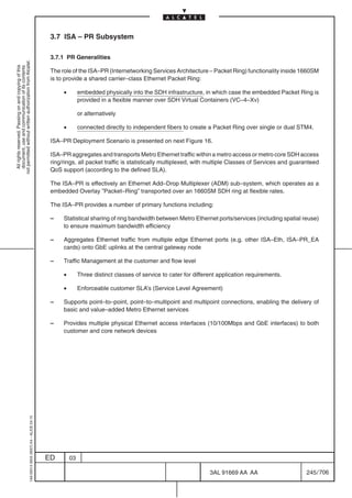 3.7 ISA – PR Subsystem

                                                                                            3.7.1 PR Generalities
not permitted without written authorization from Alcatel.
  All rights reserved. Passing on and copying of this
  document, use and communication of its contents




                                                                                            The role of the ISA–PR (Internetworking Services Architecture – Packet Ring) functionality inside 1660SM
                                                                                            is to provide a shared carrier–class Ethernet Packet Ring:

                                                                                                 •        embedded physically into the SDH infrastructure, in which case the embedded Packet Ring is
                                                                                                          provided in a flexible manner over SDH Virtual Containers (VC–4–Xv)

                                                                                                          or alternatively

                                                                                                 •        connected directly to independent fibers to create a Packet Ring over single or dual STM4.

                                                                                            ISA–PR Deployment Scenario is presented on next Figure 16.

                                                                                            ISA–PR aggregates and transports Metro Ethernet traffic within a metro access or metro core SDH access
                                                                                            ring/rings, all packet traffic is statistically multiplexed, with multiple Classes of Services and guaranteed
                                                                                            QoS support (according to the defined SLA).

                                                                                            The ISA–PR is effectively an Ethernet Add–Drop Multiplexer (ADM) sub–system, which operates as a
                                                                                            embedded Overlay ”Packet–Ring” transported over an 1660SM SDH ring at flexible rates.

                                                                                            The ISA–PR provides a number of primary functions including:

                                                                                            –    Statistical sharing of ring bandwidth between Metro Ethernet ports/services (including spatial reuse)
                                                                                                 to ensure maximum bandwidth efficiency

                                                                                            –    Aggregates Ethernet traffic from multiple edge Ethernet ports (e.g. other ISA–Eth, ISA–PR_EA
                                                                                                 cards) onto GbE uplinks at the central gateway node

                                                                                            –    Traffic Management at the customer and flow level

                                                                                                 •        Three distinct classes of service to cater for different application requirements.

                                                                                                 •        Enforceable customer SLA’s (Service Level Agreement)

                                                                                            –    Supports point–to–point, point–to–multipoint and multipoint connections, enabling the delivery of
                                                                                                 basic and value–added Metro Ethernet services

                                                                                            –    Provides multiple physical Ethernet access interfaces (10/100Mbps and GbE interfaces) to both
                                                                                                 customer and core network devices
                                                  1AA 00014 0004 (9007) A4 – ALICE 04.10




                                                                                           ED        03

                                                                                                                                                               3AL 91669 AA AA                      245 / 706


                                                                                                                                                                             706
 