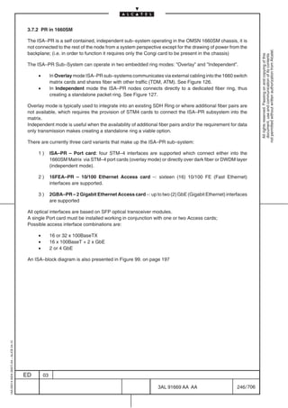 3.7.2 PR in 1660SM

                                          The ISA–PR is a self contained, independent sub–system operating in the OMSN 1660SM chassis, it is
                                          not connected to the rest of the node from a system perspective except for the drawing of power from the




                                                                                                                                                           not permitted without written authorization from Alcatel.
                                          backplane; (i.e. in order to function it requires only the Congi card to be present in the chassis)




                                                                                                                                                             All rights reserved. Passing on and copying of this
                                                                                                                                                             document, use and communication of its contents
                                          The ISA–PR Sub–System can operate in two embedded ring modes: ”Overlay” and ”Independent”.

                                               •        In Overlay mode ISA–PR sub–systems communicates via external cabling into the 1660 switch
                                                        matrix cards and shares fiber with other traffic (TDM, ATM). See Figure 126.
                                               •        In Independent mode the ISA–PR nodes connects directly to a dedicated fiber ring, thus
                                                        creating a standalone packet ring. See Figure 127.

                                          Overlay mode is typically used to integrate into an existing SDH Ring or where additional fiber pairs are
                                          not available, which requires the provision of STM4 cards to connect the ISA–PR subsystem into the
                                          matrix.
                                          Independent mode is useful when the availability of additional fiber pairs and/or the requirement for data
                                          only transmission makes creating a standalone ring a viable option.

                                          There are currently three card variants that make up the ISA–PR sub–system:

                                               1)       ISA–PR – Port card: four STM–4 interfaces are supported which connect either into the
                                                        1660SM Matrix via STM–4 port cards (overlay mode) or directly over dark fiber or DWDM layer
                                                        (independent mode).

                                               2)       16FEA–PR – 10/100 Ethernet Access card –: sixteen (16) 10/100 FE (Fast Ethernet)
                                                        interfaces are supported.

                                               3)       2GBA–PR – 2 Gigabit Ethernet Access card –: up to two (2) GbE (Gigabit Ethernet) interfaces
                                                        are supported

                                          All optical interfaces are based on SFP optical transceiver modules.
                                          A single Port card must be installed working in conjunction with one or two Access cards;
                                          Possible access interface combinations are:

                                               •        16 or 32 x 100BaseTX
                                               •        16 x 100BaseT + 2 x GbE
                                               •        2 or 4 GbE

                                          An ISA–block diagram is also presented in Figure 99. on page 197
1AA 00014 0004 (9007) A4 – ALICE 04.10




                                         ED        03

                                                                                                         3AL 91669 AA AA                       246 / 706


                                                                                                                       706
 