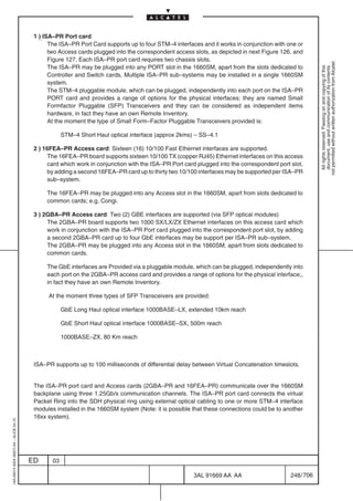 1 ) ISA–PR Port card
                                                The ISA–PR Port Card supports up to four STM–4 interfaces and it works in conjunction with one or
                                                two Access cards plugged into the correspondent access slots, as depicted in next Figure 126. and
                                                Figure 127. Each ISA–PR port card requires two chassis slots.




                                                                                                                                                        not permitted without written authorization from Alcatel.
                                                The ISA–PR may be plugged into any PORT slot in the 1660SM, apart from the slots dedicated to




                                                                                                                                                          All rights reserved. Passing on and copying of this
                                                                                                                                                          document, use and communication of its contents
                                                Controller and Switch cards. Multiple ISA–PR sub–systems may be installed in a single 1660SM
                                                system.
                                                The STM–4 pluggable module, which can be plugged, independently into each port on the ISA–PR
                                                PORT card and provides a range of options for the physical interfaces; they are named Small
                                                Formfactor Pluggable (SFP) Transceivers and they can be considered as independent items
                                                hardware, in fact they have an own Remote Inventory.
                                                At the moment the type of Small Form–Factor Pluggable Transceivers provided is:

                                                      STM–4 Short Haul optical interface (approx 2kms) – SS–4.1

                                          2 ) 16FEA–PR Access card: Sixteen (16) 10/100 Fast Ethernet interfaces are supported.
                                               The 16FEA–PR board supports sixteen 10/100 TX (copper RJ45) Ethernet interfaces on this access
                                               card which work in conjunction with the ISA–PR Port card plugged into the correspondent port slot,
                                               by adding a second 16FEA–PR card up to thirty two 10/100 interfaces may be supported per ISA–PR
                                               sub–system.

                                               The 16FEA–PR may be plugged into any Access slot in the 1660SM, apart from slots dedicated to
                                               common cards; e.g. Congi.

                                          3 ) 2GBA–PR Access card: Two (2) GBE interfaces are supported (via SFP optical modules)
                                               The 2GBA–PR board supports two 1000 SX/LX/ZX Ethernet interfaces on this access card which
                                               work in conjunction with the ISA–PR Port card plugged into the correspondent port slot, by adding
                                               a second 2GBA–PR card up to four GbE interfaces may be support per ISA–PR sub–system.
                                               The 2GBA–PR may be plugged into any Access slot in the 1660SM, apart from slots dedicated to
                                               common cards.

                                               The GbE interfaces are Provided via a pluggable module, which can be plugged, independently into
                                               each port on the 2GBA–PR access card and provides a range of options for the physical interface;,
                                               in fact they have an own Remote Inventory.

                                               At the moment three types of SFP Transceivers are provided:

                                                      GbE Long Haul optical interface 1000BASE–LX, extended 10km reach

                                                      GbE Short Haul optical interface 1000BASE–SX, 500m reach

                                                      1000BASE–ZX, 80 Km reach



                                          ISA–PR supports up to 100 milliseconds of differential delay between Virtual Concatenation timeslots.


                                          The ISA–PR port card and Access cards (2GBA–PR and 16FEA–PR) communicate over the 1660SM
                                          backplane using three 1.25Gb/s communication channels. The ISA–PR port card connects the virtual
                                          Packet Ring into the SDH physical ring using external optical cabling to one or more STM–4 interface
                                          modules installed in the 1660SM system (Note: it is possible that these connections could be to another
                                          16xx system).
1AA 00014 0004 (9007) A4 – ALICE 04.10




                                         ED      03

                                                                                                       3AL 91669 AA AA                      248 / 706


                                                                                                                    706
 