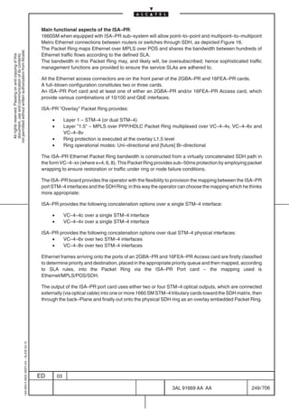 Main functional aspects of the ISA–PR:
                                                                                            1660SM when equipped with ISA–PR sub–system will allow point–to–point and multipoint–to–multipoint
                                                                                            Metro Ethernet connections between routers or switches through SDH, as depicted Figure 16.
                                                                                            The Packet Ring maps Ethernet over MPLS over POS and shares the bandwidth between hundreds of
not permitted without written authorization from Alcatel.




                                                                                            Ethernet traffic flows according to the defined SLA.
  All rights reserved. Passing on and copying of this
  document, use and communication of its contents




                                                                                            The bandwidth in this Packet Ring may, and likely will, be oversubscribed; hence sophisticated traffic
                                                                                            management functions are provided to ensure the service SLAs are adhered to.

                                                                                            All the Ethernet access connectors are on the front panel of the 2GBA–PR and 16FEA–PR cards.
                                                                                            A full–blown configuration constitutes two or three cards.
                                                                                            An ISA–PR Port card and at least one of either an 2GBA–PR and/or 16FEA–PR Access card, which
                                                                                            provide various combinations of 10/100 and GbE interfaces.

                                                                                            ISA–PR ”Overlay” Packet Ring provides:

                                                                                                 •        Layer 1 – STM–4 (or dual STM–4)
                                                                                                 •        Layer ”1.5” – MPLS over PPP/HDLC Packet Ring multiplexed over VC–4–4v, VC–4–6v and
                                                                                                          VC–4–8v
                                                                                                 •        Ring protection is executed at the overlay L1.5 level
                                                                                                 •        Ring operational modes: Uni–directional and [future] Bi–directional

                                                                                            The ISA–PR Ethernet Packet Ring bandwidth is constructed from a virtually concatenated SDH path in
                                                                                            the form VC–4–xv (where x=4, 6, 8). This Packet Ring provides sub–50ms protection by employing packet
                                                                                            wrapping to ensure restoration or traffic under ring or node failure conditions.

                                                                                            The ISA–PR board provides the operator with the flexibility to provision the mapping between the ISA–PR
                                                                                            port STM–4 interfaces and the SDH Ring; in this way the operator can choose the mapping which he thinks
                                                                                            more appropriate:

                                                                                            ISA–PR provides the following concatenation options over a single STM–4 interface:

                                                                                                 •        VC–4–4c over a single STM–4 interface
                                                                                                 •        VC–4–4v over a single STM–4 interface

                                                                                            ISA–PR provides the following concatenation options over dual STM–4 physical interfaces:
                                                                                                •   VC–4–6v over two STM–4 interfaces
                                                                                                •   VC–4–8v over two STM–4 interfaces

                                                                                            Ethernet frames arriving onto the ports of an 2GBA–PR and 16FEA–PR Access card are firstly classified
                                                                                            to determine priority and destination, placed in the appropriate priority queue and then mapped, according
                                                                                            to SLA rules, into the Packet Ring via the ISA–PR Port card – the mapping used is
                                                                                            Ethernet/MPLS/POS/SDH.

                                                                                            The output of the ISA–PR port card uses either two or four STM–4 optical outputs, which are connected
                                                                                            externally (via optical cable) into one or more 1660 SM STM–4 tributary cards toward the SDH matrix, then
                                                                                            through the back–Plane and finally out onto the physical SDH ring as an overlay embedded Packet Ring.
                                                  1AA 00014 0004 (9007) A4 – ALICE 04.10




                                                                                           ED        03

                                                                                                                                                          3AL 91669 AA AA                        249 / 706


                                                                                                                                                                        706
 