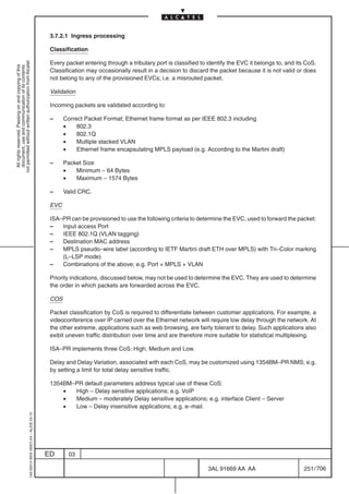 3.7.2.1 Ingress processing

                                                                                            Classification
not permitted without written authorization from Alcatel.




                                                                                            Every packet entering through a tributary port is classified to identify the EVC it belongs to, and its CoS.
  All rights reserved. Passing on and copying of this
  document, use and communication of its contents




                                                                                            Classification may occasionally result in a decision to discard the packet because it is not valid or does
                                                                                            not belong to any of the provisioned EVCs; i.e. a misrouted packet.

                                                                                            Validation

                                                                                            Incoming packets are validated according to:

                                                                                            –     Correct Packet Format; Ethernet frame format as per IEEE 802.3 including
                                                                                                  •    802.3
                                                                                                  •    802.1Q
                                                                                                  •    Multiple stacked VLAN
                                                                                                  •    Ethernet frame encapsulating MPLS payload (e.g. According to the Martini draft)

                                                                                            –     Packet Size
                                                                                                  •   Minimum – 64 Bytes
                                                                                                  •   Maximum – 1574 Bytes

                                                                                            –     Valid CRC.

                                                                                            EVC

                                                                                            ISA–PR can be provisioned to use the following criteria to determine the EVC, used to forward the packet:
                                                                                            –   Input access Port
                                                                                            –   IEEE 802.1Q (VLAN tagging)
                                                                                            –   Destination MAC address
                                                                                            –   MPLS pseudo–wire label (according to IETF Martini draft ETH over MPLS) with Tri–Color marking
                                                                                                (L–LSP mode)
                                                                                            –   Combinations of the above; e.g. Port + MPLS + VLAN

                                                                                            Priority indications, discussed below, may not be used to determine the EVC. They are used to determine
                                                                                            the order in which packets are forwarded across the EVC.

                                                                                            COS

                                                                                            Packet classification by CoS is required to differentiate between customer applications. For example, a
                                                                                            videoconference over IP carried over the Ethernet network will require low delay through the network. At
                                                                                            the other extreme, applications such as web browsing, are fairly tolerant to delay. Such applications also
                                                                                            exibit uneven traffic distribution over time and are therefore more suitable for statistical multiplexing.

                                                                                            ISA–PR implements three CoS: High, Medium and Low.

                                                                                            Delay and Delay Variation, associated with each CoS, may be customized using 1354BM–PR NMS; e.g.
                                                                                            by setting a limit for total delay sensitive traffic.

                                                                                            1354BM–PR default parameters address typical use of these CoS:
                                                                                                •  High – Delay sensitive applications; e.g. VoIP
                                                                                                •  Medium – moderately Delay sensitive applications; e.g. interface Client – Server
                                                                                                •  Low – Delay insensitive applications; e.g. e–mail.
                                                  1AA 00014 0004 (9007) A4 – ALICE 04.10




                                                                                           ED       03

                                                                                                                                                            3AL 91669 AA AA                        251 / 706


                                                                                                                                                                          706
 