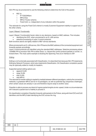 ISA–PR may be provisioned to use the following criteria to determine the CoS of the packet:

                                               •         802.1p
                                                         –    IP TOS/DiffServ




                                                                                                                                                            not permitted without written authorization from Alcatel.
                                                         –    MPLS Exp




                                                                                                                                                              All rights reserved. Passing on and copying of this
                                                                                                                                                              document, use and communication of its contents
                                                         –    MPLS Tricolor scheme.
                                                         –    Fixed CoS; i.e. independent of any indication within the packet.

                                          The rationale for using the Fixed CoS criterion is mostly Customer Equipment inability to support any of
                                          the other criteria.

                                          Layer 2 Based Functionality

                                          Layer 2 Based FunctionalityI herein refers to any decisions, based on MAC address. This includes:
                                               •    identifying the EVC, when provisioned to an E–LAN service
                                               •    selective processing of Layer 2 control protocols.
                                          Both functions above are tightly related to MEF service standards.

                                          When provisioned to an E–LAN service, ISA–PR learns the MAC address of the connected equipment and
                                          forwards packets accordingly.
                                          Layer 2 control protocols are identified using the standard MAC addresses. Selective processing allows
                                          1354BM–PR to provision ISA–PR to either block; i.e. discard the control protocol packets or tunnel; i.e.
                                          forward them. The most useful example is blocking the Spanning Tree at an interface to ISP.

                                          Editing

                                          Editing is not functionally associated with Classification. It is described here because ISA–PR implements
                                          Editing by Network Processor, which also implements Classification. On Classification completion packet
                                          may be optionally edited to modify its header/s.

                                          Supported packet editing options are:
                                               •    append VLAN
                                               •    swap VLAN
                                               •    strip VLAN
                                               •    strip MPLS
                                          The rationale for header editing is needed to mediate between different paradigms, usde by the connecting
                                          networks; e.g.between MPLS and Q–in–Q paradigms; as well as potential tag uniqueness challenges,
                                          when certain values are already in use and therefore require swap to another value.

                                          Classifier is able to process any blend of ingress packet lenghts at wire–speed. Under no circumnstances
                                          will it discard a packet due to inability to process it.

                                          On classification completion Classifier forwards valid packets to the Policer, along with their EVC and CoS
                                          identifiers and the MPLS label identifying the EVC across the ring.
1AA 00014 0004 (9007) A4 – ALICE 04.10




                                         ED         03

                                                                                                            3AL 91669 AA AA                     252 / 706


                                                                                                                          706
 