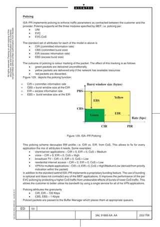 Policing

                                                                                               ISA–PR implements policing to enforce traffic parameters as contracted between the customer and the
                                                                                               provider. Policing supports all the three modules specified by MEF; i.e. policing per:
not permitted without written authorization from Alcatel.




                                                                                                    •     UNI
  All rights reserved. Passing on and copying of this
  document, use and communication of its contents




                                                                                                    •     EVC
                                                                                                    •     EVC.CoS

                                                                                               The standard set of attributes for each of the model is above is
                                                                                                    •   CIR (committed information rate)
                                                                                                    •   CBS (committed burst size)
                                                                                                    •   EIR (excess information rate)
                                                                                                    •   EBS (excess burst size)

                                                                                               The outcome of policing is colour marking of the packet. The effect of this marking is as follows
                                                                                                    •    green packets are delivered unconditionally
                                                                                                    •    yellow packets are delivered only if the network has available resources
                                                                                                    •    red packets are discarded.
                                                                                               Figure 129. depicts the policing function.

                                                                                           –      CIR = committer information rate                      Burst window size (bytes)
                                                                                           –      CBS = burst window size at the CIR
                                                                                           –      EIR = excess information rate                PBS
                                                                                           –      EBS = burst window size at the EIR
                                                                                                                                                                                Yellow
                                                                                                                                                              EBS

                                                                                                                                               CBS
                                                                                                                                                                                 EIR
                                                                                                                                                           Green
                                                                                                                                                                                                Rate (bps)

                                                                                                                                                                     CIR                    PIR

                                                                                                                                      Figure 129. ISA–PR Policing


                                                                                               This policing scheme decouples BW profile; i.e. CIR vs. EIR, from CoS. This allows to fix for every
                                                                                               application the mix of attributes it needs. Some examples:
                                                                                                     •    client/server applications – CIR  0, EIR = 0, CoS = Medium
                                                                                                     •    voice – CIR  0, EIR = 0, CoS = High
                                                                                                     •    broadcast TV – CIR  0, EIR = 0, CoS = Low
                                                                                                     •    residential internet access – CIR  0, EIR = 0, CoS = Low
                                                                                                     •    VPN for multiple applications – CIR  0, EIR = 0, CoS = High/Medium/Low (derived from priority
                                                                                                          indication within the packet)
                                                                                               In addition to the standard settind ISA–PR implements a proprietary bunding feature. The use of bunding
                                                                                               is optional and does not contradict any of the MEF applications. It improves the performance of the per
                                                                                               EVC policing by protecting a higher CoS traffic from undesirable effects of bursts of lower CoS traffic. This
                                                                                               allows the customer to better utilise his bandwith by using a single service for all of his VPN applications.

                                                                                               Policing attributes the granularity
                                                  1AA 00014 0004 (9007) A4 – ALICE 04.10




                                                                                                    •     CIR, EIR – 100 Kbps
                                                                                                    •     CBS, EBS – 1 Kbyte
                                                                                               Policed packets are passed to the Buffer Manager which places them at appropriate queue/s.


                                                                                           ED         03

                                                                                                                                                               3AL 91669 AA AA                         253 / 706


                                                                                                                                                                             706
 