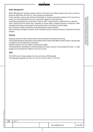 Buffer Management

                                          Buffer Management maintains packet memory, structured into multiple queues each queue serving a
                                          particular destination and CoS; i.e. three queues per destination.




                                                                                                                                                        not permitted without written authorization from Alcatel.
                                          It also maintains various queue fill level thresholds to maintain priorization between CoS, prevent any




                                                                                                                                                          All rights reserved. Passing on and copying of this
                                                                                                                                                          document, use and communication of its contents
                                          queue from monopolizing the memory and provide triggers for load balancing.
                                          Load balancing packets are issued after a fixed number of yellow bytes is delivered from a channel.
                                          Upon reaching the first stress level, indicated by queue depth increasing beyond a threshold, buffer
                                          management issues a stress signal to local policers that is increasing in queue depth.
                                          Upon reaching a higher threshold it starts discarding the yellow packets.
                                          Upon reaching a yet higher threshold, which indicates maximum queue occupancy, it discards all arriving
                                          packets.

                                          Shaping

                                          Shaping controls the rate and the order at which packets are injected into the ring.
                                          The total Bandwidth per destination may be determined to either wide NMS as fixed number or dynamically
                                          changed by the load balancing mechanism.
                                          Selection between the two modes is performed by NMS.
                                          The bandwidth per destination is shared between the various queues in decreasing CoS order; i.e. High
                                          packets are forwarded first, Medium next and Low last.

                                          ADM

                                          The ADM function maps packets into the synchronous SDH payload.
                                          The applicable payloads are VC4–4v, VC4–5v, VC4–6v, VC4–7v, VC4–8v.
1AA 00014 0004 (9007) A4 – ALICE 04.10




                                         ED      03

                                                                                                       3AL 91669 AA AA                      254 / 706


                                                                                                                    706
 