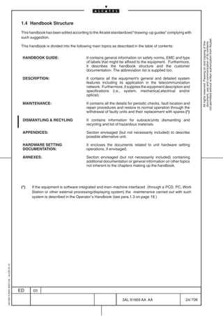 1.4 Handbook Structure

                                          This handbook has been edited according to the Alcatel standardized “drawing–up guides” complying with
                                          such suggestion.




                                                                                                                                                             not permitted without written authorization from Alcatel.
                                                                                                                                                               All rights reserved. Passing on and copying of this
                                                                                                                                                               document, use and communication of its contents
                                          This handbook is divided into the following main topics as described in the table of contents:


                                           HANDBOOK GUIDE:                        It contains general information on safety norms, EMC and type
                                                                                  of labels that might be affixed to the equipment. Furthermore,
                                                                                  it describes the handbook structure and the customer
                                                                                  documentation. The abbreviation list is supplied too.

                                           DESCRIPTION:                           It contains all the equipment’s general and detailed system
                                                                                  features including its application in the telecommunication
                                                                                  network. Furthermore, it supplies the equipment description and
                                                                                  specifications (i.e., system, mechanical,electrical and/or
                                                                                  optical).

                                           MAINTENANCE:                           It contains all the details for periodic checks, fault location and
                                                                                  repair procedures and restore to normal operation through the
                                                                                  withdrawal of faulty units and their replacement with spares (*)

                                           DISMANTLING & RECYLING                 It contains information for subrack/units dismantling and
                                                                                  recycling and list of hazardous materials.

                                           APPENDICES:                            Section envisaged (but not necessarily included) to describe
                                                                                  possible alternative unit.

                                           HARDWARE SETTING                       It encloses the documents related to unit hardware setting
                                           DOCUMENTATION:                         operations, if envisaged.

                                           ANNEXES:                               Section envisaged (but not necessarily included) containing
                                                                                  additional documentation or general information on other topics
                                                                                  not inherent to the chapters making up the handbook.




                                          (*)   If the equipment is software integrated and man–machine interfaced (through a PCD, PC, Work
                                                Station or other external processing/displaying system) the maintenance carried out with such
                                                system is described in the Operator’s Handbook (see para.1.3 on page 18 )
1AA 00014 0004 (9007) A4 – ALICE 04.10




                                         ED      03

                                                                                                         3AL 91669 AA AA                          24 / 706


                                                                                                                       706
 