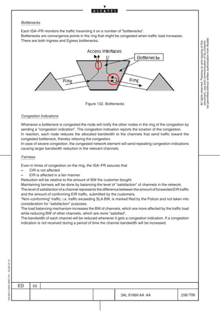 Bottlenecks

                                          Each ISA–PR monitors the traffic traversing it on a number of ”bottlenecks”.
                                          Bottlenecks are convergence points in the ring that might be congested when traffic load increases.




                                                                                                                                                             not permitted without written authorization from Alcatel.
                                          There are both Ingress and Egress bottlenecks.




                                                                                                                                                               All rights reserved. Passing on and copying of this
                                                                                                                                                               document, use and communication of its contents
                                                                                   Figure 132. Bottlenecks


                                          Congestion Indications

                                          Whenever a bottleneck is congested the node will notify the other nodes in the ring of the congestion by
                                          sending a ”congestion indication”. The congestion indication reports the location of the congestion.
                                          In reaction, each node reduces the allocated bandwidth to the channels that send traffic toward the
                                          congested bottleneck, thereby relieving the congestion.
                                          In case of severe congestion, the congested network element will send repeating congestion indications
                                          causing larger bandwidth reduction in the relevant channels.

                                          Fairness

                                          Even in times of congestion on the ring, the ISA–PR assures that
                                          –    CIR is not affected
                                          –    EIR is affected in a fair manner
                                          Reduction will be relative to the amount of BW the customer bought.
                                          Maintaining fairness will be done by balancing the level of ”satisfaction” of channels in the network.
                                          The level of satisfaction of a channel represents the difference between the amount of forwarded EIR traffic
                                          and the amount of conforming EIR traffic, submitted by the customers.
                                          ”Non–conforming” traffic; i.e. traffic exceeding SLA BW, is marked Red by the Policer and not taken into
                                          consideration for ”satisfaction” purposes.
                                          The load balancing mechanism increases the BW of channels, which are more affected by the traffic load
                                          while reducing BW of other channels, which are more ”satisfied”.
                                          The bandwidth of each channel will be reduced whenever it gets a congestion indication. If a congestion
                                          indication is not received during a period of time the channel bandwidth will be increased.
1AA 00014 0004 (9007) A4 – ALICE 04.10




                                         ED      03

                                                                                                          3AL 91669 AA AA                        258 / 706


                                                                                                                        706
 