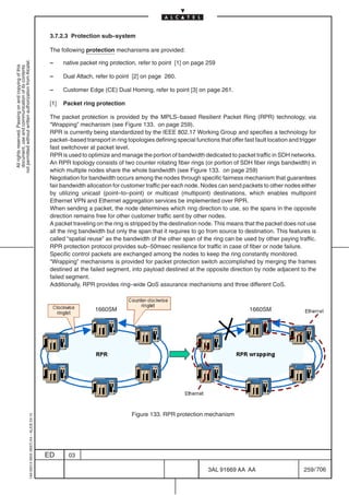 3.7.2.3 Protection sub–system

                                                                                            The following protection mechanisms are provided:

                                                                                            –     native packet ring protection, refer to point [1] on page 259
not permitted without written authorization from Alcatel.
  All rights reserved. Passing on and copying of this
  document, use and communication of its contents




                                                                                            –     Dual Attach, refer to point [2] on page 260.

                                                                                            –     Customer Edge (CE) Dual Homing, refer to point [3] on page 261.

                                                                                            [1]   Packet ring protection

                                                                                            The packet protection is provided by the MPLS–based Resilient Packet Ring (RPR) technology, via
                                                                                            “Wrapping” mechanism (see Figure 133. on page 259).
                                                                                            RPR is currently being standardized by the IEEE 802.17 Working Group and specifies a technology for
                                                                                            packet–based transport in ring topologies defining special functions that offer fast fault location and trigger
                                                                                            fast switchover at packet level.
                                                                                            RPR is used to optimize and manage the portion of bandwidth dedicated to packet traffic in SDH networks.
                                                                                            An RPR topology consists of two counter rotating fiber rings (or portion of SDH fiber rings bandwidth) in
                                                                                            which multiple nodes share the whole bandwidth (see Figure 133. on page 259)
                                                                                            Negotiation for bandwidth occurs among the nodes through specific fairness mechanism that guarantees
                                                                                            fair bandwidth allocation for customer traffic per each node. Nodes can send packets to other nodes either
                                                                                            by utilizing unicast (point–to–point) or multicast (multipoint) destinations, which enables multipoint
                                                                                            Ethernet VPN and Ethernet aggregation services be implemented over RPR.
                                                                                            When sending a packet, the node determines which ring direction to use, so the spans in the opposite
                                                                                            direction remains free for other customer traffic sent by other nodes.
                                                                                            A packet traveling on the ring is stripped by the destination node. This means that the packet does not use
                                                                                            all the ring bandwidth but only the span that it requires to go from source to destination. This features is
                                                                                            called “spatial reuse” as the bandwidth of the other span of the ring can be used by other paying traffic.
                                                                                            RPR protection protocol provides sub–50msec resilience for traffic in case of fiber or node failure.
                                                                                            Specific control packets are exchanged among the nodes to keep the ring constantly monitored.
                                                                                            “Wrapping” mechanisms is provided for packet protection switch accomplished by merging the frames
                                                                                            destined at the failed segment, into payload destined at the opposite direction by node adjacent to the
                                                                                            failed segment.
                                                                                            Additionally, RPR provides ring–wide QoS assurance mechanisms and three different CoS.



                                                                                                              1660SM                                                           1660SM




                                                                                                                              Figure 133. RPR protection mechanism
                                                  1AA 00014 0004 (9007) A4 – ALICE 04.10




                                                                                           ED       03

                                                                                                                                                             3AL 91669 AA AA                         259 / 706


                                                                                                                                                                            706
 