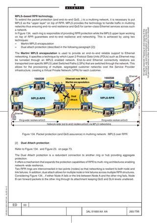 MPLS–based RPR technology.
                                          To extend the packet protection (and end–to–end QoS...) to a multiring network, it is necessary to put
                                          MPLS as the “upper layer” on top of RPR. MPLS provides the technology to handle traffic in multiring
                                          networks thus ensuring end–to–end resilience and QoS for carrier–class Ethernet services across such




                                                                                                                                                                 not permitted without written authorization from Alcatel.
                                          a network.




                                                                                                                                                                   All rights reserved. Passing on and copying of this
                                                                                                                                                                   document, use and communication of its contents
                                          In Figure 134. each ring is responsible of providing RPR protection while the MPLS upper layer working
                                          on top of RPR guarantees end–to–end resilience and networking. This is achieved by using two
                                          techniques:
                                          –     Martini MPLS encapsulation
                                          –     Dual attach protection (described in the following paragraph [2])

                                          The Martini MPLS encapsulation is used to provide an end–to–end reliable support to Ethernet
                                          networking. It specifies a technique by which Layer 2 Protocol Data Units (PDUs) such as Ethernet may
                                          be tunneled through an MPLS enabled network. End–to–end Ethernet connectivity relations are
                                          transported over specific MPLS Label Switched Paths (LSPs) that are switched through the network. This
                                          allows for the provisioning of multiple, segregated customer networks over the Service Provider
                                          infrastructure, creating a Virtual Private Network (VPN) for each customer.


                                                            1660SM                                                            1660SM




                                                Figure 134. Packet protection (and QoS assurance) in multiring network : MPLS over RPR


                                          [2]   Dual Attach protection

                                          Refer to Figure 134. and Figure 23. on page 73.

                                          The Dual Attach protection is a redundant connection to another ring or hub providing aggregate
                                          protection.
                                          It offers a mechanism that expands the protection capabilities of RPR to multi–ring architectures enabling
                                          network–wide resilience.
                                          Two RPR rings are interconnected in two points (nodes) so that networking is resilient to both node and
                                          link failures. In addition, dual attach allows for multiple node or link failures across multiple RPR structures.
                                          Considering Figure 134. , if either Node A fails or the link between Node A and the other ring fails, Node
                                          B can forward packets to the other ring through its attachment keeping QoS and SLA levels unaltered.
1AA 00014 0004 (9007) A4 – ALICE 04.10




                                         ED      03

                                                                                                             3AL 91669 AA AA                         260 / 706


                                                                                                                           706
 