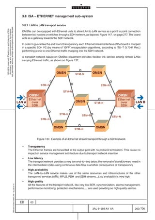 3.8 ISA – ETHERNET management sub–system

                                                                                              3.8.1 LAN to LAN transport service
not permitted without written authorization from Alcatel.
  All rights reserved. Passing on and copying of this
  document, use and communication of its contents




                                                                                              OMSNs can be equipped with Ethernet units to allow LAN to LAN service as a point to point connection
                                                                                              between two routers or switches through a SDH network, as depicted Figure 147. on page 277. The board
                                                                                              acts as a gateway towards the SDH network.

                                                                                              In order to guarantee the end to end transparency each Ethernet stream/interface of the board is mapped
                                                                                              in a specific SDH VC (by means of “GFP” encapsulation algorithms, according to ITU–T G.7041 Rec.)
                                                                                              performing a one to one Ethernet traffic mapping into the SDH network.

                                                                                              A transport network based on OMSNs equipment provides flexible link service among remote LANs
                                                                                              carrying Ethernet traffic, as shown on Figure 137.



                                                                                                                           OMSN             STM–N          OMSN


                                                                                                              STM–N                                               STM–N

                                                                                                                                 STM–N
                                                                                                 OMSN                                                                            OMSN
                                                                                                 Ethernet                                                                        Ethernet
                                                                                           LAN A   over                                     OMSN            STM–N                  over         LAN B
                                                                                                   SDH                                                                             SDH

                                                                                                                              STM–N               STM–N                     STM–N
                                                                                                              STM–N


                                                                                                                         OMSN                                 OMSN
                                                                                                                                           STM–N


                                                                                                          Figure 137. Example of an Ethernet stream transport through a SDH network

                                                                                              –    Transparency
                                                                                                   The Ethernet frames are forwarded to the output port with no protocol termination. This cause no
                                                                                                   impact on service management architecture due to transport network insertion
                                                                                              –    Low latency
                                                                                                   The transport network provides a very low end–to–end delay; the removal of storeforward need in
                                                                                                   the intermediate nodes using continuous data flow is another consequence of transparency
                                                                                              –    High availability
                                                                                                   The LAN–to–LAN service makes use of the same resources and infrastructures of the other
                                                                                                   transported services (ATM, MPLS, PDH and SDH streams...); so availability is very high
                                                                                              –    High quality
                                                                                                   All the features of the transport network, like very low BER, synchronization, alarms management,
                                                  1AA 00014 0004 (9007) A4 – ALICE 04.10




                                                                                                   performance monitoring, protection mechanisms, ... are used providing so high quality service.




                                                                                            ED       03

                                                                                                                                                           3AL 91669 AA AA                      263 / 706


                                                                                                                                                                        706
 
