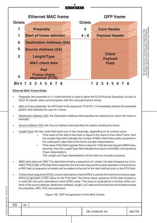Ethernet MAC frame                                                     GFP frame
                                         Octets                                                       Octets




                                                                                                                                                                 not permitted without written authorization from Alcatel.
                                              7            Preamble                                        4            Core Header




                                                                                                                                                                   All rights reserved. Passing on and copying of this
                                                                                                                                                                   document, use and communication of its contents
                                              1     Start of frame delimiter                            4
8            Payload Header
                                              6     Destination Address (DA)
                                              6     Source Address (SA)
                                                                                                                              Client
                                              2            Lenght/Type
                                                                                                                             Payload
                                                        MAC client data                                                       Field
                                                             Pad
                                                         Frame check
                                              4         sequence (FCS)
                                         Bit # 1 2 3 4 5 6 7 8                                                   1 2 3 4 5 6 7 8
                                         Ethernet MAC Frame fields:

                                         –    Preamble: the preamble is a 7–octet field that is used to allow the PLS (Physical Signaling) circuitry to
                                              reach its steady–state synchronization with the received frame’s timing.

                                         –    Start of Frame Delimiter: the SFD field is the sequence 10101011. It immediately follows the preamble
                                              pattern and indicates the start of a frame.

                                         –    Destination Address (DA): the Destination Address field specifies the station(s) for which the frame is
                                              intended.

                                         –    Source Address (SA): the Source Address field specifies the station sending the frame.

                                         –    Length/Type: this two–octet field takes one of two meanings, depending on its numeric value:
                                                             –    If the value of this field is less than or equal to the value of max Valid Frame, then
                                                                  the Length/Type field indicates the number of MAC client data octets contained in
                                                                  the subsequent data field of the frame (Length interpretation).
                                                             –    If the value of this field is greater than or equal to 1536 decimal (equal to 0600 hexa-
                                                                  decimal), then the Length/Type field indicates the nature of the MAC client protocol
                                                                  (Type interpretation).
                                                                  The Length and Type interpretations of this field are mutually exclusive.

                                         –    MAC client data and PAD: The data field contains a sequence of n octets; full data transparency is pro-
                                              vided. If the length of the data field is less than the minimum required for proper operation of the protocol,
                                              a PAD field (a sequence of octets) will be added at the end of the data field but prior to the FCS field.

                                         –    Frame check sequence (FCS): a cyclic redundancy check (CRC) is used by the trnsmit and receive algo-
                                              rithms tp generate a CRC value for the FCS field. The frame check sequence (FCS) field contains a
                                              4–octet (32–bit) cyclic redundancy check (CRC) value. This value is computed as a function of the con-
                                              tents of the source address, destination address, lenght, LLC data and Pad (that are all the fields except
1AA 00014 0004 (9007) A4 – ALICE 04.10




                                              the preamble, SFD, FCS and extension).

                                                                      Figure 140. GFP encapsulation of the MAC frames


                                         ED       03

                                                                                                             3AL 91669 AA AA                         268 / 706


                                                                                                                           706
 